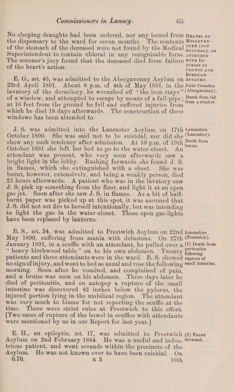 No sleeping draughts had been ordered, nor any issued from the dispensary to the ward for seven months. The contents of the stomach of the deceased were not found by the Medical Superintendent to contain chloral in any recognisable form. The coroner’s jury found that the deceased died from failure of the heart’s action. E. G., set. 45, was admitted to the Abergavenny Asylum on 23rd April 1891. About 8 p.m. of 4th of May 1891, in the lavatory of the dormitory, he wrenched off “ the iron stays ” of a window, and attempted to escape by means of a fall-pipe; at 16 feet from the ground he fell and suffered injuries from which he died 18 days afterwards. The construction of these windows has been attended to. Deaths by Misadven¬ ture (not Suicides), or ATTENDED with In¬ juries in County and Borough Asylums. Joint Counties (Abergavenny). Death from fall from a window. J. S. was admitted into the Lancaster Asylum on 17th Lancashire October 1890. She was said not to be suicidal, nor did she (Lancaster)* show any such tendency after admission. At 10 p.m. of 19th Dei;lth fl0rn October 1891 she left her bed to go to the water-closet. An mns‘ attendant was present, who very soon afterwards saw a bright light in the lobby. Rushing forwards she found J. S. in flames, which she extinguished with a sheet. She was v—/ burnt, however, extensively, and being a weakly person, died 25 hours afterwards. A patient who was in the lavatory saw J. S. pick up something from the floor, and light it at an open gas jet. Soon after she saw J. S. in flames. As a bit of half- burnt paper was picked up at this spot, it was assumed that J. S. did not set fire to herself intentionally, but was intending to light the gas in the water-closet. These open gas-lights have been replaced by lanterns. B. S., set. 34, was admitted to Prestwich Asylum on 22nd Lancashire May 1890, suffering from mania with delusions. On 27th (Prestwich). January 1891, in a scuffle with an attendant, he pulled over a (l) Death from “ heavy birchwood table ” on to his own abdomen. Twenty 8 patients and three attendants were in the ward. B. S. showed rupture of no sign of injury, and went to bed as usual and rose the following sma11 intestine, morning. Soon after he vomited, and complained of pain, and a bruise was seen on his abdomen. Three days later he died of peritonitis, and on autopsy a rupture of the small intestine was discovered 42 inches below the pylorus, the injured portion lying in the umbilical region. The attendant was very much to blame for not reporting the scuffle at the time. There were strict rules at Prestwich to this effect. [Two cases of rupture of the bowel in scuffles with attendants were mentioned by us in our Report for last year.] E. H., an epileptic, set. 17, was admitted to Prestwich (2) Found Asylum on 2nd February 1884. He was a useful and indus- drowned, trious patient, and went errands within the precincts of the Asylum. He was not known ever to have been suicidal. On 0.70, K 3 16th