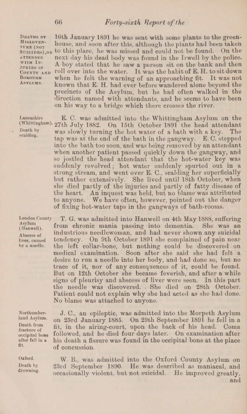 Deaths by Misadven¬ ture (not Suicides),or attended with In¬ juries IN County and Borough Asylums. Lancashire (Whittingham). Death by scalding. London County Asylum ( Hanwell). Abscess of liver, caused by a needle. Northumber¬ land Asylum. Death from fracture of occipital bone after fall in a tit. 16th January 1891 he was sent with some plants to the green¬ house, and soon after this, although the plants had been taken to this place, he was missed and could not be found. On the next day his dead body was found in the Irwell by the police. A boy stated that he saw a person sit on the bank and then roll over into the water. It was the habit of E. H. to sit down when he felt the warning of an approaching fit. It was not known that E. H. had ever before wandered alone beyond the precincts of the Asylum, but he had often walked in the direction named with attendants, and he seems to have been on his way to a bridge which there crosses the river. E. C. was admitted into the Whittingham Asylum on the 27th July 1882. On 15th October 1891 the head attendant was slowly turning the hot water of a bath with a key. The tap was at the end of the bath in the gangway. E. C. stepped into the bath too soon, and was being removed by an attendant when another patient passed quickly down the gangway, and so jostled the head attendant that the hot-water key was suddenly revolved; hot water suddenly spurted out in a strong stream, and went over E. C., scalding her superficially but rather extensively. She lived until 18th October, when she died partly of the injuries and partly of fatty disease of the heart. An inquest was held, but no blame was attributed to anyone. We have often, however, pointed out the danger of fixing hot-water taps in the gangways of bath-rooms. T. G. was admitted into Hanwell on 4th May 1888, suffering from chronic mania passing into dementia. She was an industrious needlewoman, and had never shown any suicidal tendency. On 9th October 1891 she complained of pain near the left collar-bone, but nothing could be discovered on medical examination. Soon after she said she had felt a desire to run a needle into her body, and had done so, but no trace of it, nor of any consequences of it, could be found. But on 12th October she became feverish, and after a while signs of pleurisy and abscess of liver were seen. In this part the needle was discovered. . She died on 28th October. Patient could not explain why she had acted as she had done. No blame was attached to anyone. J. C., an epileptic, was admitted into the Morpeth Asylum on 23rd January 1885. On 29th September 1891 he fell in a fit, in the airing-court, upon the back of his head. Coma followed, and he died four days later. On examination after his death a fissure was found in the occipital bone at the place of concussion. Oxford. Death by drowning. W. B., was admitted into the Oxford County Asylum on 23rd September 1890. He was described as maniacal, and occasionally violent, but not suicidal. He improved greatly, and