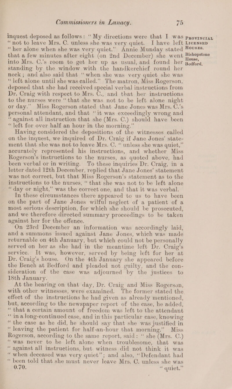 inquest deposed as follows : “ My directions were that I was provincial “ not to leave Mrs. C. unless she was very quiet. I have left Licensed “ her alone when she was very quiet.” Annie Munday stated HouSES- that a few minutes after eight (on 2nd December) she went ^y80epstone into Mrs. C.’s room to get her up as usual, and found her Bedford, standing by the window with the handkerchief round her neck; and also said that “ when she was very quiet she was “ left alone until she was called.” The matron, Miss Rogerson, deposed that she had received special verbal instructions from Dr. Craig with respect to Mrs. C., and that her instructions to the nurses were “ that she was not to be left alone night or day.” Miss Rogerson stated that Jane Jones was Mrs. C/s personal attendant, and that “ it was exceedingly wrong and “ against all instruction that she (Mrs. C.) should have been “ left for over half an hour in the morning.” Having considered the depositions of the witnesses called on the inquest, we inquired of Dr. Craig if Jane Jones’ state¬ ment that she was not to leave Mrs. C. “ unless she was quiet,” accurately represented his instructions, and whether Miss Rogerson’s instructions to the nurses, as quoted above, had been verbal or in writing. To these inquiries Dr. Craig, in a letter dated 12th December, replied that Jane Jones’ statement was not correct, but that Miss Rogerson’s statement as to the instructions to the nurses, “ that she was not to be left alone “ day or night,” was the correct one, and that it was verbal. In these circumstances there appeared to us to have been on the part of Jane Jones wilful neglect of a patient of a most serious description, for which she should be prosecuted, and we therefore directed summary proceedings to be taken against her for the offence. On 23rd December an information was accordingly laid, and a summons issued against Jane Jones, which was made returnable on 4th January, but which could not be personally served on her as she had in the meantime left Dr. Craig’s service. It was, however, served by being left for her at Dr. Craig’s house. On the 4th January she appeared before the Bench at Bedford and pleaded not guilty, and the con¬ sideration of the case was adjourned by the justices to 18th January. At the hearing on that day, Dr. Craig and Miss Rogerson, with other witnesses, were examined. The former stated the effect of the instructions he had given as already mentioned, but, according to the newspaper report of the case, he added, “ that a certain amount of freedom was left to the attendant “ in a long-continued case, and in this particular case, knowing the case as he did, he should say that she was justified in leaving the patient for half-an-hour that morning.” Miss Rogerson, according to the same report, said : “ she (Mrs. C.) “ was never to be left alone when troublesome, that was “ against all instructions, but witness did not think it was “ when deceased was very quiet”; and also, “Defendant had “ been told that she must never leave Mrs. C. unless she was 0-70. “ quiet.”