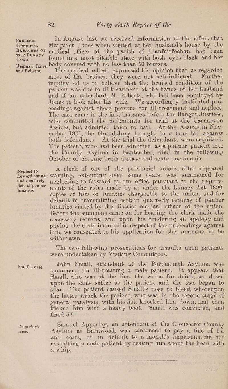 Prosecu¬ tions for Breaches of the Lunacy Laws. Regina v. Jones and Roberts. Neglect to forward annual and quarterly lists of pauper lunatics. Small’s case. Apperley’s case. In August last we received information to the effect that Margaret Jones when visited at her husband’s house by the medical officer of the parish of Llanfairfechan, had been found in a most pitiable state, with both eyes black and her body covered with no less than 50 bruises. The medical officer expressed his opinion that as regarded most of the bruises, they were not self-inflicted. Further inquiry led us to believe that the bruised condition of the patient was due to ill -treatment at the hands of her husband and of an attendant, M. Roberts, who had been employed by Jones to look after his wife. We accordingly instituted pro¬ ceedings against these persons for ill-treatment and neglect. The case came in the first instance before the Bangor Justices, who committed the defendants for trial at the Carnarvon Assizes, but admitted them to bail. At the Assizes in Nov¬ ember 1891, the Grand Jury brought in a true bill against both defendants. At the trial the defendants were acquitted. The patient, who had been admitted as a pauper patient into the County Asylum in September, died in the following October of chronic brain disease and acute pneumonia. A clerk of one of the provincial unions, after repeated warning, extending over some years, was summoned for neglecting to forward to our office, pursuant to the require¬ ments of the rules made by us under the Lunacy Act, 1890, copies of lists of lunatics chargeable to the union, and for default in transmitting certain quarterly returns of pauper lunatics visited by the district medical officer of the union. Before the summons came on for hearing the clerk made the necessary returns, and upon his tendering an apology and paying the costs incurred in respect of the proceedings against him, we consented to his application for the summons to be withdrawn. The two following prosecutions for assaults upon patients were undertaken by Visiting Committees. John Small, attendant at the Portsmouth Asylum, was summoned for ill-treating a male patient. It appears that Small, who was at the time the worse for drink, sat down upon the same settee as the patient and the two began to spar. The patient caused Small’s nose to bleed, whereupon the latter struck the patient, who was in the second stage of general paralysis, with his fist, knocked him down, and then kicked him with a heavy boot. Small was convicted, and fined 5 l. Samuel Apperley, an attendant at the Gloucester County Asylum at Barnwood, was sentenced to pay a fine of 1 L and costs, or in default to a month’s imprisonment, for assaulting a male patient by beating him about the head with a whip.