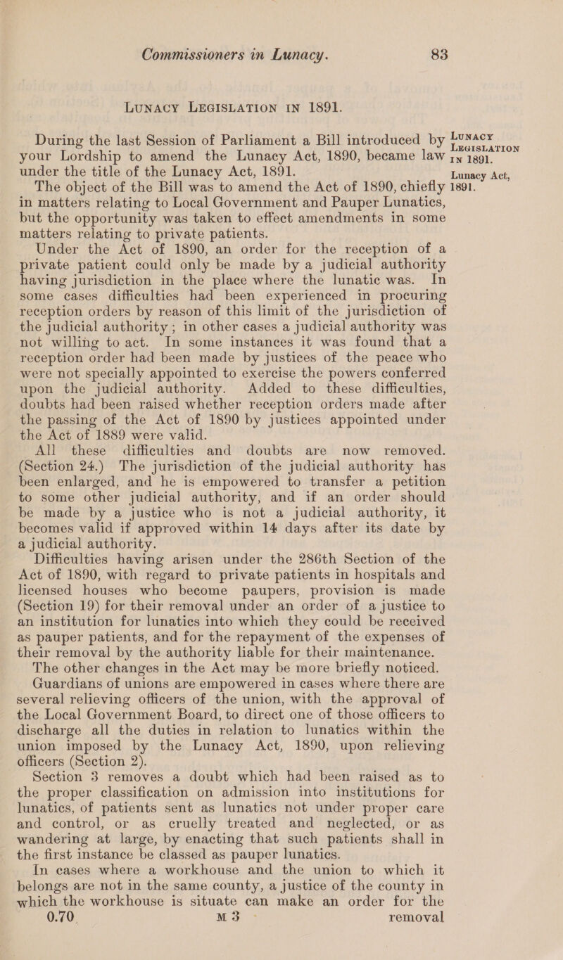 Lunacy Legislation in 1891. During the last Session of Parliament a Bill introduced by legislation your Lordship to amend the Lunacy Act, 1890, became law IN 1891 under the title of the Lunacy Act, 1891. Lunacy Act, The object of the Bill was to amend the Act of 1890, chiefly 1891. in matters relating to Local Government and Pauper Lunatics, but the opportunity was taken to effect amendments in some matters relating to private patients. Under the Act of 1890, an order for the reception of a private patient could only be made by a judicial authority having jurisdiction in the place where the lunatic was. In some cases difficulties had been experienced in procuring reception orders by reason of this limit of the jurisdiction of the judicial authority ; in other cases a judicial authority was not willing to act. In some instances it was found that a reception order had been made by justices of the peace who were not specially appointed to exercise the powers conferred upon the judicial authority. Added to these difficulties, doubts had been raised whether reception orders made after the passing of the Act of 1890 by justices appointed under the Act of 1889 were valid. All these difficulties and doubts are now removed. (Section 24.) The jurisdiction of the judicial authority has been enlarged, and he is empowered to transfer a petition to some other judicial authority, and if an order should be made by a justice who is not a judicial authority, it becomes valid if approved within 14 days after its date by a judicial authority. Difficulties having arisen under the 286th Section of the Act of 1890, with regard to private patients in hospitals and licensed houses who become paupers, provision is made (Section 19) for their removal under an order of a justice to an institution for lunatics into which they could be received as pauper patients, and for the repayment of the expenses of their removal by the authority liable for their maintenance. The other changes in the Act may be more briefly noticed. Guardians of unions are empowered in cases where there are several relieving officers of the union, with the approval of the Local Government Board, to direct one of those officers to discharge all the duties in relation to lunatics within the union imposed by the Lunacy Act, 1890, upon relieving officers (Section 2). Section 3 removes a doubt which had been raised as to the proper classification on admission into institutions for lunatics, of patients sent as lunatics not under proper care and control, or as cruelly treated and neglected, or as wandering at large, by enacting that such patients shall in the first instance be classed as pauper lunatics. In cases where a workhouse and the union to which it belongs are not in the same county, a justice of the county in which the workhouse is situate can make an order for the 0.70 M 3 removal