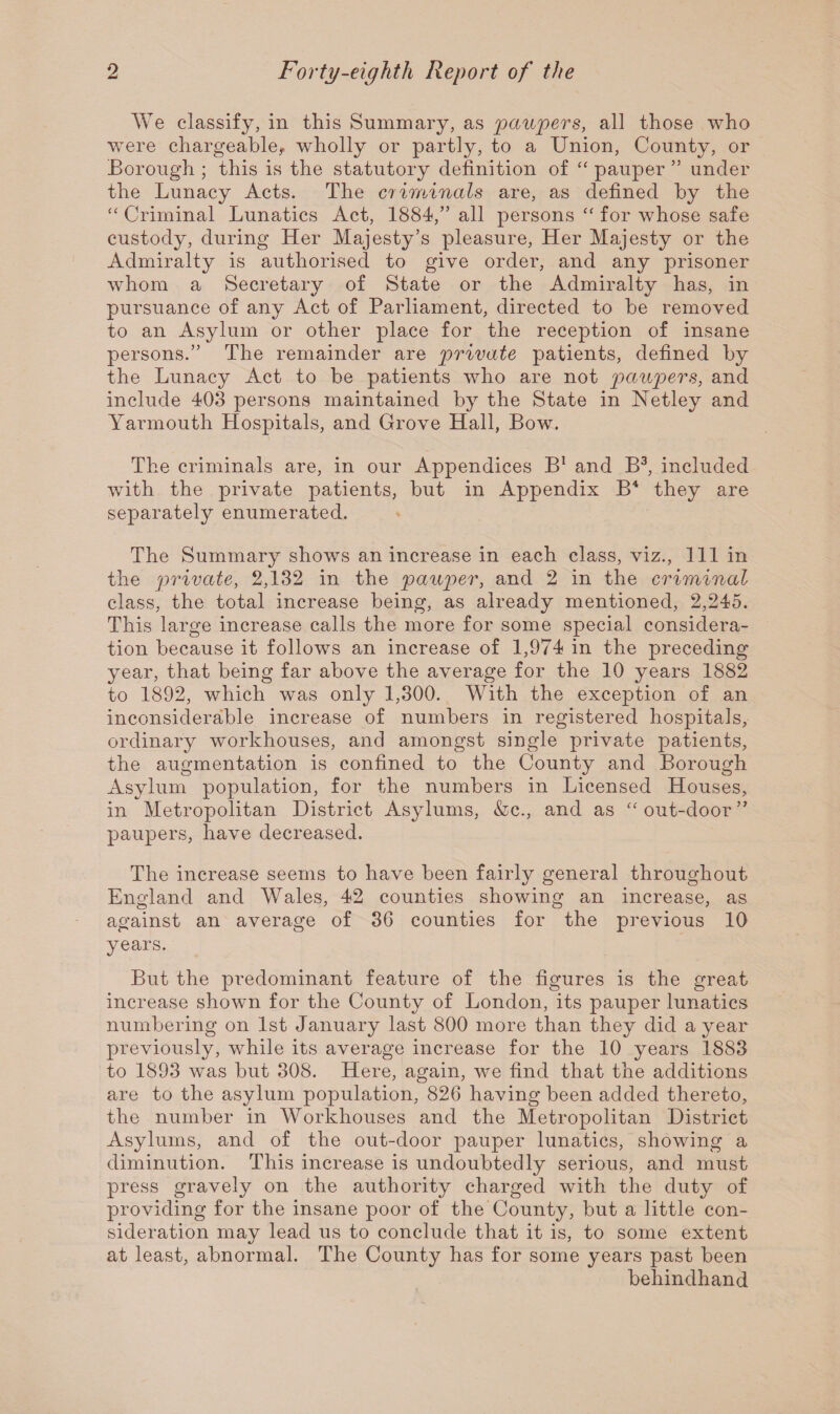 We classify, in this Summary, as paupers, all those who were chargeable, wholly or partly, to a Union, County, or Borough ; this is the statutory definition of “ pauper ” under the Lunacy Acts. The criminals are, as defined by the Criminal Lunatics Act, 1884/’ all persons “ for whose safe custody, during Her Majesty’s pleasure, Her Majesty or the Admiralty is authorised to give order, and any prisoner whom a Secretary of State or the Admiralty has, in pursuance of any Act of Parliament, directed to be removed to an Asylum or other place for the reception of insane persons.” The remainder are private patients, defined by the Lunacy Act to be patients who are not paupers, and include 403 persons maintained by the State in Netley and Yarmouth Hospitals, and Grove Hall, Bow. The criminals are, in our Appendices B1 and B3, included with the private patients, but in Appendix B4 they are separately enumerated. The Summary shows an increase in each class, viz., Ill in the private, 2,132 in the paup>er, and 2 in the criminal class, the total increase being, as already mentioned, 2,245. This large increase calls the more for some special considera¬ tion because it follows an increase of 1,974 in the preceding year, that being far above the average for the 10 years 1882 to 1892, which was only 1,300. With the exception of an inconsiderable increase of numbers in registered hospitals, ordinary workhouses, and amongst single private patients, the augmentation is confined to the County and Borough Asylum population, for the numbers in Licensed Houses, in Metropolitan District Asylums, &c., and as “ out-door ” paupers, have decreased. The increase seems to have been fairly general throughout England and Wales, 42 counties showing an increase, as against an average of 36 counties for the previous 10 years. But the predominant feature of the figures is the great increase shown for the County of London, its pauper lunatics numbering on 1st January last 800 more than they did a year previously, while its average increase for the 10 years 1883 to 1893 was but 308. Here, again, we find that the additions are to the asylum population, 826 having been added thereto, the number in Workhouses and the Metropolitan District Asylums, and of the out-door pauper lunatics, showing a diminution. This increase is undoubtedly serious, and must press gravely on the authority charged with the duty of providing for the insane poor of the County, but a little con¬ sideration may lead us to conclude that it is, to some extent at least, abnormal. The County has for some years past been behindhand