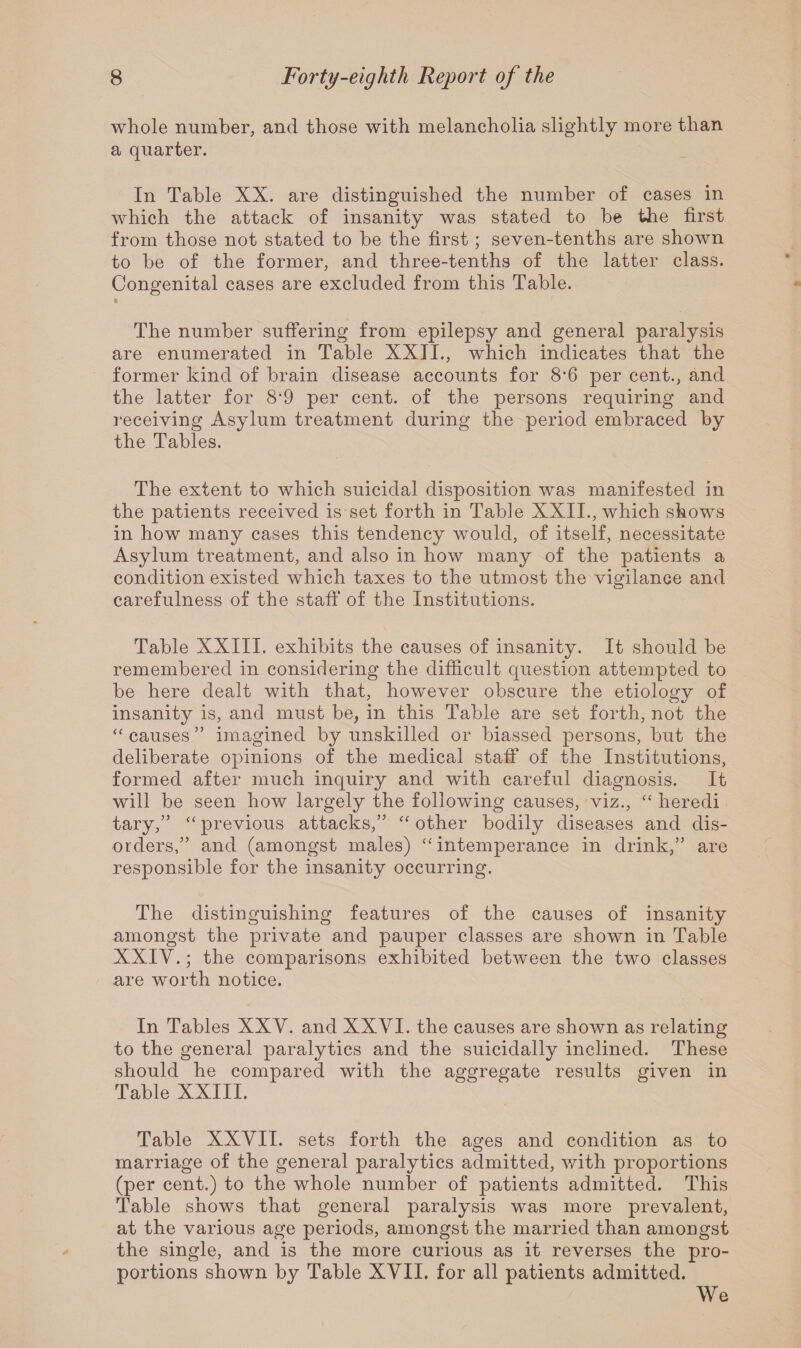 whole number, and those with melancholia slightly more than a quarter. In Table XX. are distinguished the number of cases in which the attack of insanity was stated to be the first from those not stated to be the first; seven-tenths are shown to be of the former, and three-tenths of the latter class. Congenital cases are excluded from this Table. k The number suffering from epilepsy and general paralysis are enumerated in Table XXII., which indicates that the former kind of brain disease accounts for 8*6 per cent., and the latter for 8‘9 per cent, of the persons requiring and receiving Asylum treatment during the period embraced by the Tables. The extent to which suicidal disposition was manifested in the patients received is set forth in Table XXII., which shows in how many cases this tendency would, of itself, necessitate Asylum treatment, and also in how many of the patients a condition existed which taxes to the utmost the vigilance and carefulness of the staff of the Institutions. Table XXIII. exhibits the causes of insanity. It should be remembered in considering the difficult question attempted to be here dealt with that, however obscure the etiology of insanity is, and must be, in this Table are set forth, not the “ causes ” imagined by unskilled or biassed persons, but the deliberate opinions of the medical staff of the Institutions, formed after much inquiry and with careful diagnosis. It will be seen how largely the following causes, viz., “ heredi tary,” “ previous attacks,” “ other bodily diseases and dis¬ orders,” and (amongst males) “ intemperance in drink,” are responsible for the insanity occurring. The distinguishing features of the causes of insanity amongst the private and pauper classes are shown in Table XXIV.; the comparisons exhibited between the two classes are worth notice. In Tables XXV. and XXVI. the causes are shown as relating to the general paralytics and the suicidally inclined. These should he compared with the aggregate results given in Table XXIII. Table XXVII. sets forth the ages and condition as to marriage of the general paralytics admitted, with proportions (per cent.) to the whole number of patients admitted. This Table shows that general paralysis was more prevalent, at the various age periods, amongst the married than amongst the single, and is the more curious as it reverses the pro¬ portions shown by Table XVII. for all patients admitted. We