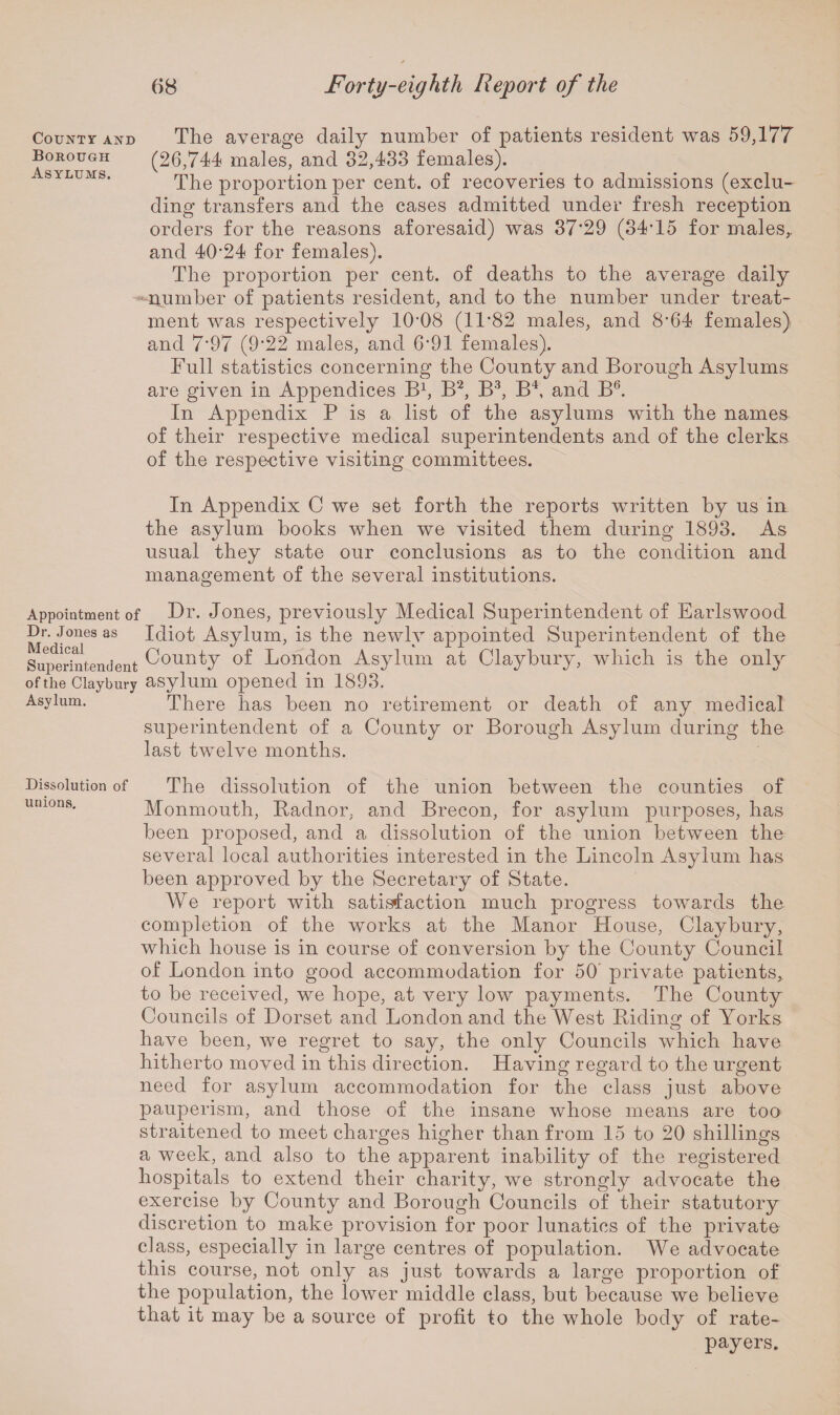 County and The average daily number of patients resident was 59,177 Borough (26,744 males, and 32,433 females). Asylums. The proportion per cent, of recoveries to admissions (exclu¬ ding transfers and the cases admitted under fresh reception orders for the reasons aforesaid) was 37*29 (34T5 for males, and 4024 for females). The proportion per cent, of deaths to the average daily number of patients resident, and to the number under treat¬ ment was respectively 10*08 (11*82 males, and 8*64 females) and 7*97 (9*22 males, and 6*91 females). Full statistics concerning the County and Borough Asylums are given in Appendices B1, B2, B3, B4, and B6. In Appendix P is a list of the asylums with the names of their respective medical superintendents and of the clerks of the respective visiting committees. In Appendix C we set forth the reports written by us in the asylum books when we visited them during 1893. As usual they state our conclusions as to the condition and management of the several institutions. Appointment of Dr. Jones, previously Medical Superintendent of Earlswood Dr. Jones as Idiot Asylum, is the newly appointed Superintendent of the Superintendent County of London Asylum at Claybury, which is the only of the Claybury asylum opened in 1893. Asylum. There has been no retirement or death of any medical superintendent of a County or Borough Asylum during the last twelve months. Dissolution of unions. The dissolution of the union between the counties of Monmouth, Radnor, and Brecon, for asylum purposes, has been proposed, and a dissolution of the union between the several local authorities interested in the Lincoln Asylum has been approved by the Secretary of State. We report with satistfaction much progress towards the completion of the works at the Manor House, Claybury, which house is in course of conversion by the County Council of London into good accommodation for 50 private patients, to be received, we hope, at very low payments. The County Councils of Dorset and London and the West Riding of Yorks have been, we regret to say, the only Councils which have hitherto moved in this direction. Having regard to the urgent need for asylum accommodation for the class just above pauperism, and those of the insane whose means are too straitened to meet charges higher than from 15 to 20 shillings a week, and also to the apparent inability of the registered hospitals to extend their charity, we strongly advocate the exercise by County and Borough Councils of their statutory discretion to make provision for poor lunatics of the private class, especially in large centres of population. We advocate this course, not only as just towards a large proportion of the population, the lower middle class, but because we believe that it may be a source of profit to the whole body of rate¬ payers.