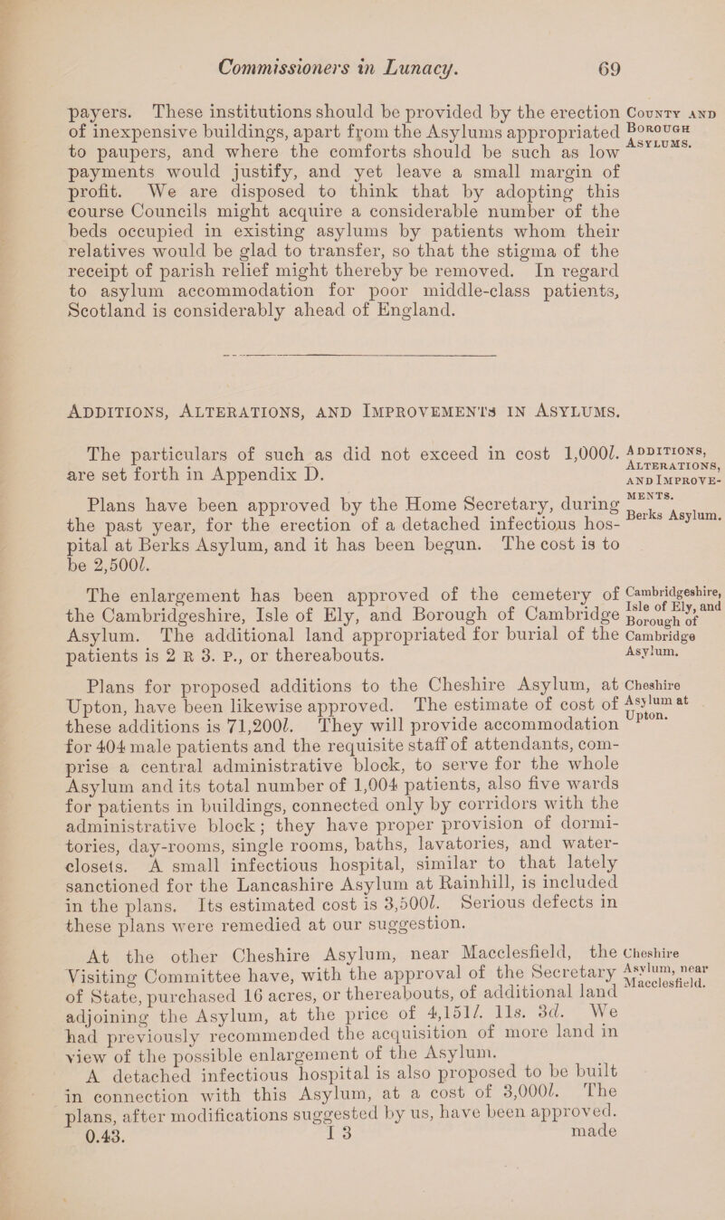 payers. These institutions should be provided by the erection County and of inexpensive buildings, apart from the Asylums appropriated Borough to paupers, and where the comforts should be such as low b payments would justify, and yet leave a small margin of profit. We are disposed to think that by adopting this course Councils might acquire a considerable number of the beds occupied in existing asylums by patients whom their relatives would be glad to transfer, so that the stigma of the receipt of parish relief might thereby be removed. In regard to asylum accommodation for poor middle-class patients, Scotland is considerably ahead of England. Additions, Alterations, and Improvements in Asylums. The particulars of such as did not exceed m cost 1,000?. Additions, , U , t . t Alterations, are set forth m Appendix JJ. and Improve- Plans have been approved by the Home Secretary, during * the past year, for the erection of a detached infectious hos- 61 8 sy um” pital at Berks Asylum, and it has been begun. The cost is to be 2,5001. The enlargement has been approved of the cemetery of Cambridgeshire, the Cambridgeshire, Isle of Ely, and Borough of Cambridge Boroug^of^ Asylum. The additional land appropriated for burial of the Cambridge patients is 2 R 3. P., or thereabouts. Asylum. Plans for proposed additions to the Cheshire Asylum, at Cheshire Upton, have been likewise approved. The estimate of cost of ^8^mat these additions is 71,200/. They will provide accommodation p on‘ for 404 male patients and the requisite staff of attendants, com¬ prise a central administrative block, to serve for the whole Asylum and its total number of 1,004 patients, also five wards for patients in buildings, connected only by corridors with the administrative block; they have proper provision of dormi¬ tories, day-rooms, single rooms, baths, lavatories, and water- closets. A small infectious hospital, similar to that lately sanctioned for the Lancashire Asylum at Ptainhill, is included in the plans. Its estimated cost is 3,5001. Serious defects in these plans were remedied at our suggestion. At the other Cheshire Asylum, near Macclesfield, the Cheshire Visiting Committee have, with the approval of the Secretary of State, purchased 1G acres, or thereabouts, of additional land adjoining the Asylum, at the price of 4,151/. 11s. 3d. We had previously recommended the acquisition of more land in view of the possible enlargement of the Asylum. A detached infectious hospital is also proposed to be built in connection with this Asylum, at a cost of 3,000/. [he plans, after modifications suggested by us, have been approved. 0.43. I 3 made