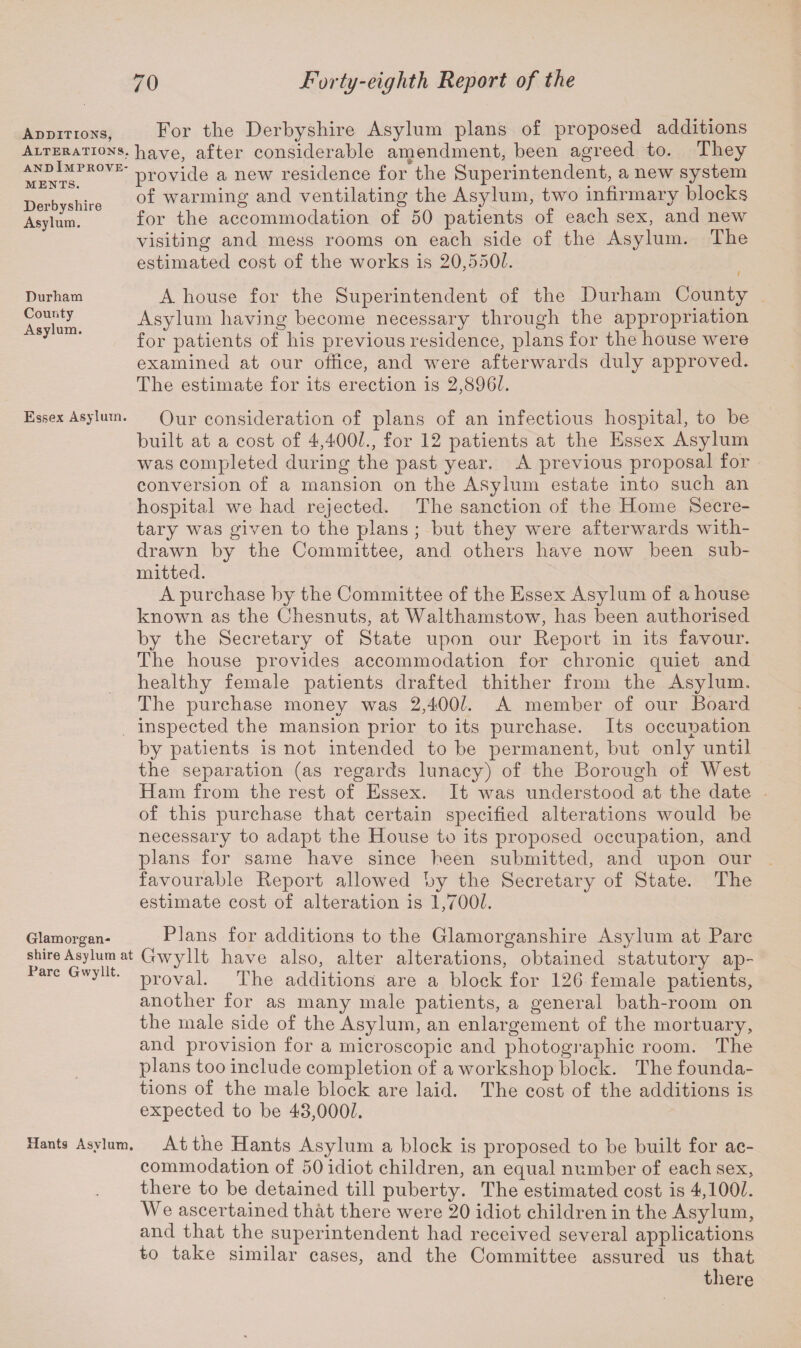 Additions, For the Derbyshire Asylum plans of proposed additions Alterations, have, after considerable amendment, been agreed to. They and Improve- pr0yiqe a new residence for the Superintendent, a new system of warming and ventilating the Asylum, two infirmary blocks for the accommodation of 50 patients of each sex, and new visiting and mess rooms on each side of the Asylum. The estimated cost of the works is 20,5501. A house for the Superintendent of the Durham County Asylum having become necessary through the appropriation for patients of his previous residence, plans for the house were examined at our office, and were afterwards duly approved. The estimate for its erection is 2,896k MENTS. Derbyshire Asylum. Durham County Asylum. Essex Asylum. Qur consideration of plans of an infectious hospital, to be built at a cost of 4,400k, for 12 patients at the Essex Asylum was completed during the past year. A previous proposal for conversion of a mansion on the Asylum estate into such an hospital we had rejected. The sanction of the Home Secre¬ tary was given to the plans ; but they were afterwards with¬ drawn by the Committee, and others have now been sub¬ mitted. A purchase by the Committee of the Essex Asylum of a house known as the Chesnuts, at Walthamstow, has been authorised by the Secretary of State upon our Report in its favour. The house provides accommodation for chronic quiet and healthy female patients drafted thither from the Asylum. The purchase money was 2,4001. A member of our Board inspected the mansion prior to its purchase. Its occupation by patients is not intended to be permanent, but only until the separation (as regards lunacy) of the Borough of West Ham from the rest of Essex. It was understood at the date of this purchase that certain specified alterations would be necessary to adapt the House to its proposed occupation, and plans for same have since been submitted, and upon our favourable Report allowed by the Secretary of State. The estimate cost of alteration is 1,700k Glamorgan- Plans for additions to the Glamorganshire Asylum at Parc shire Asylum at Gwyllt have also, alter alterations, obtained statutory ap- Parc Gwyllt. provap The additions are a block for 126 female patients, another for as many male patients, a general bath-room on the male side of the Asylum, an enlargement of the mortuary, and provision for a microscopic and photographic room. The plans too include completion of a workshop block. The founda¬ tions of the male block are laid. The cost of the additions is expected to be 43,000k Hants Asylum. At the Hants Asylum a block is proposed to be built for ac¬ commodation of 50 idiot children, an equal number of each sex, there to be detained till puberty. The estimated cost is 4,100k We ascertained that there were 20 idiot children in the Asylum, and that the superintendent had received several applications to take similar cases, and the Committee assured us that there