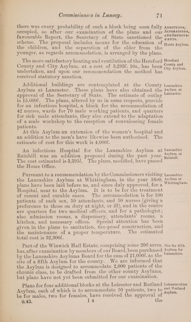 there was every probability of such a block being soon fully Additions, occupied, so after our examination of the plans and our Alteration, favourable Report, the Secretary of State sanctioned the o^gPRUVE scheme. The proposal includes means for the education of Hants Asylum the children, and the separation of the elder from the younger, as regards accommodation, is arranged by the plans. The more satisfactory heating and ventilation of the Hereford Hereford County and City Asylum, at a cost of 3,2931. 10s., has been cit^Aavlurn undertaken, and upon our recommendation the method has received statutory sanction. Additional buildings are contemplated at the County Lancashire Asylum at Lancaster. These plans have also obtained the Asylum at approval of the Secretary of State. The estimate of outlay Lancaster- is 15,G00C The plans, altered by us in some respects, provide for an infectious hospital, a block for the accommodation of 42 nurses, wards for 70 male working patients, and quarters for sick male attendants, they also extend to the adaptation of a male workshop to the reception of convalescing female patients. At this Asylum an extension of the women’s hospital and an addition to the men’s have likewise been authorised. The estimate of cost for this work is 4,000k An infectious Hospital for the Lancashire Asylum at Lancashire Rainhill was an addition proposed during the past year, ^inhiiiat The cost estimated is 3,395k The plans, modified, have passed the Home Office. Pursuant to a recommendation by the Commissioners visiting Lancashire the Lancashire Asylum at Whittingham, in the year 1890, Asyium^at plans have been laid before us, and since duly approved, for a 11 111 ° iam' Hospital, near to the Asylum. It is to be for the treatment of recent and curable cases. The accommodation is for 100 patients of each sex, 50 attendants, and 50 nurses (giving a preference to those on duty at night, or ill), and in the centre are quarters for two medical officers, and for a pathologist; also admission rooms, a dispensary, attendants’ rooms, a kitchen, and necessary offices. Special attention has been given in the plans to sanitation, fire-proof construction, and the maintenance of a proper temperature. The estimated total cost is 32,300k Part of the Winwick Hall Estate, comprising some 20G acres, Site for fifth has, after examination by members of our Board, been purchased Asylum for by the Lancashire Asylums Board for the sum of 21,000k as the dlcasi ie* site of a fifth Asylum for the county. We are informed that the Asylum is designed to accommodate 2,000 patients of the chronic class, to be drafted from the other county Asylums, but plans have not yet been submitted for our examination. Plans for four additional blocks at the Leicester and Rutland Leicestershire Asylum, each of which is to accommodate 50 patients, two to ™^tIand be for males, two for females, have received the approval of 0.43. I 4 the