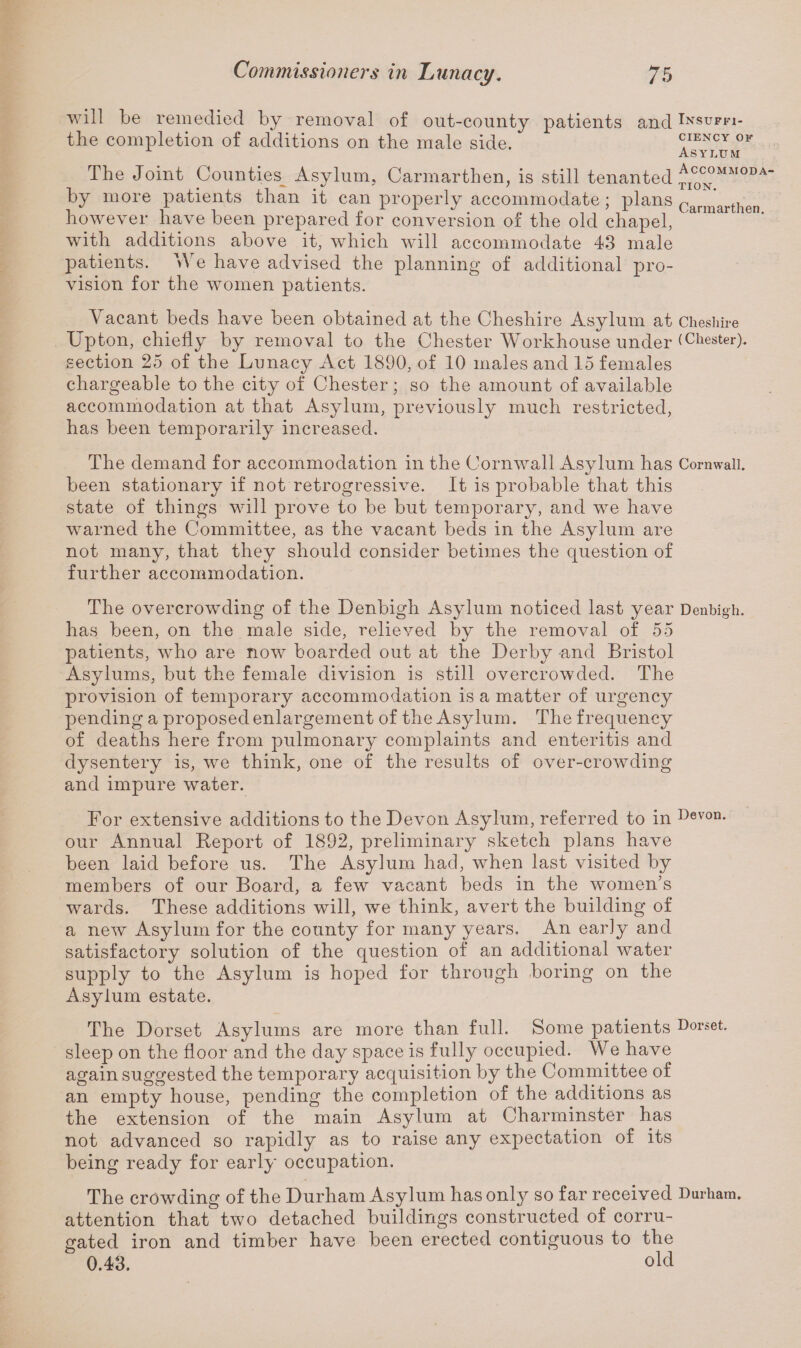 will be remedied by removal of out-county patients and Insupfi- the completion of additions on the male side. ciency of x Asylum The Joint Counties^ Asylum, Carmarthen, is still tenanted ^C0CN°MM0DA by more patients than it can properly accommodate; plans (’armart]ien however have been prepared for conversion of the old chapel, &rmar ie°' with additions above it, which will accommodate 43 male jDatients. We have advised the planning of additional pro¬ vision for the women patients. Vacant beds have been obtained at the Cheshire Asylum at Cheshire Upton, chiefly by removal to the Chester Workhouse under (Chester), section 25 of the Lunacy Act 1890, of 10 males and 15 females chargeable to the city of Chester; so the amount of available accommodation at that Asylum, previously much restricted, has been temporarily increased. The demand for accommodation in the Cornwall Asylum has Cornwall, been stationary if not retrogressive. It is probable that this state of things will prove to be but temporary, and we have warned the Committee, as the vacant beds in the Asylum are not many, that they should consider betimes the question of further accommodation. The overcrowding of the Denbigh Asylum noticed last year Denbigh, has been, on the male side, relieved by the removal of 55 patients, who are now boarded out at the Derby and Bristol Asylums, but the female division is still overcrowded. The provision of temporary accommodation is a matter of urgency pending a proposed enlargement of the Asylum. The frequency of deaths here from pulmonary complaints and enteritis and dysentery is, we think, one of the results of over-crowding and impure water. For extensive additions to the Devon Asylum, referred to in Devon- our Annual Report of 1892, preliminary sketch plans have been laid before us. The Asylum had, when last visited by members of our Board, a few vacant beds in the women’s wards. These additions will, we think, avert the building of a new Asylum for the county for many years. An early and satisfactory solution of the question of an additional water supply to the Asylum is hoped for through boring on the Asylum estate. The Dorset Asylums are more than full. Some patients Dorset, sleep on the floor and the day space is fully occupied. We have again suggested the temporary acquisition by the Committee of an empty house, pending the completion of the additions as the extension of the main Asylum at Charminster has not advanced so rapidly as to raise any expectation of its being ready for early occupation. The crowding of the Durham Asylum has only so far received Durham, attention that two detached buildings constructed of corru¬ gated iron and timber have been erected contiguous to the 0.43. old