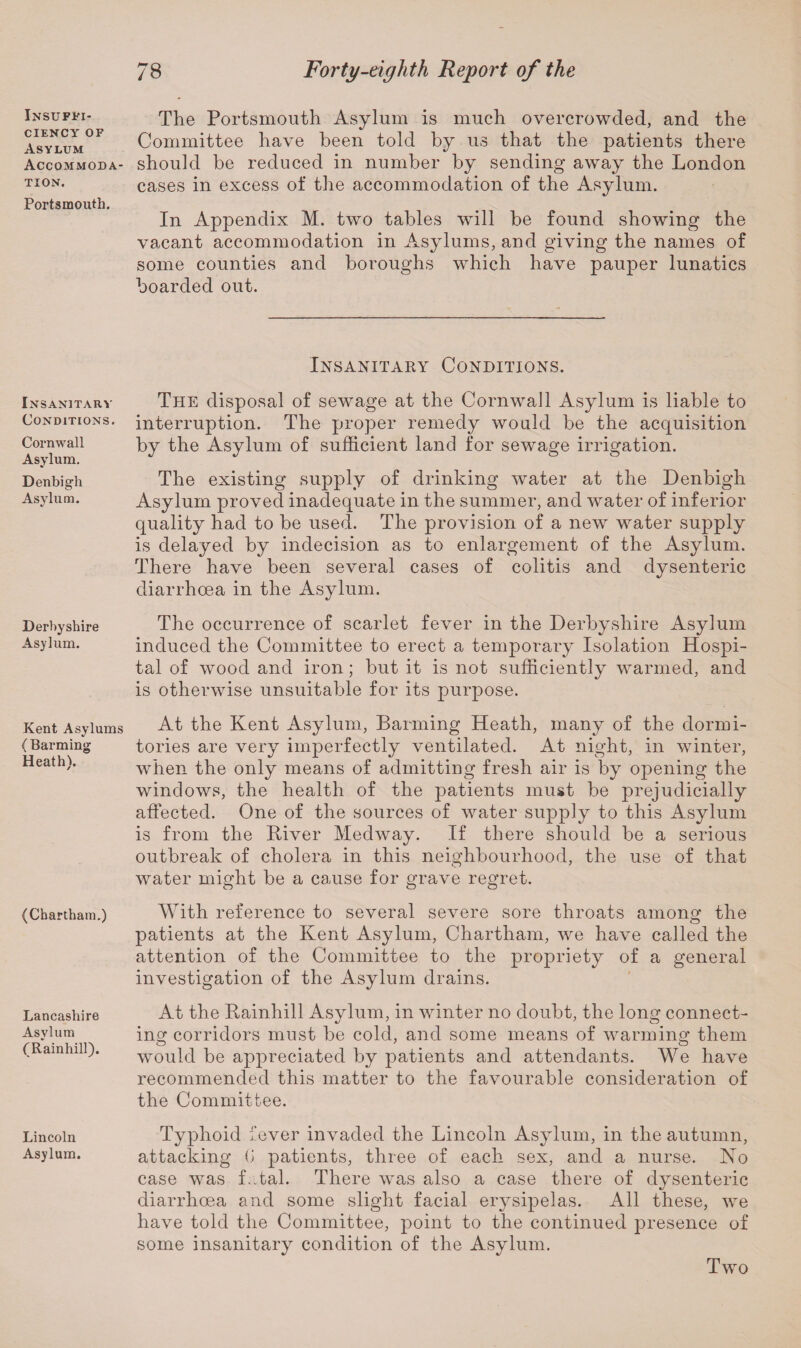 Insuffi¬ ciency of Asylum Accommoda¬ tion. Portsmouth. Insanitary Conditions. Cornwall Asylum. Denbigh Asylum. Derbyshire Asylum. Kent Asylums ( Banning Heath). (Chartham.) Lancashire Asylum (Rainhill). Lincoln Asylum. 78 Forty-eighth Report of the The Portsmouth Asylum is much overcrowded, and the Committee have been told by us that the patients there should be reduced in number by sending away the London cases in excess of the accommodation of the Asylum. In Appendix M. two tables will be found showing the vacant accommodation in Asylums, and giving the names of some counties and boroughs which have pauper lunatics boarded out. Insanitary Conditions. The disposal of sewage at the Cornwall Asylum is liable to interruption. The proper remedy would be the acquisition by the Asylum of sufficient land for sewage irrigation. The existing supply of drinking water at the Denbigh Asylum proved inadequate in the summer, and water of inferior quality had to be used. The provision of a new water supply is delayed by indecision as to enlargement of the Asylum. There have been several cases of colitis and dysenteric diarrhoea in the Asylum. The occurrence of scarlet fever in the Derbyshire Asylum induced the Committee to erect a temporary Isolation Hospi¬ tal of wood and iron; but it is not sufficiently warmed, and is otherwise unsuitable for its purpose. At the Kent Asylum, Banning Heath, many of the dormi¬ tories are very imperfectly ventilated. At night, in winter, when the only means of admitting fresh air is by opening the windows, the health of the patients must be prejudicially affected. One of the sources of water supply to this Asylum is from the Biver Medway. If there should be a serious outbreak of cholera in this neighbourhood, the use of that water might be a cause for grave regret. With reference to several severe sore throats among the patients at the Kent Asylum, Chartham, we have called the attention of the Committee to the propriety of a general investigation of the Asylum drains. At the Kainhill Asylum, in winter no doubt, the long connect¬ ing corridors must be cold, and some means of warming them would be appreciated by patients and attendants. We have recommended this matter to the favourable consideration of the Committee. Typhoid fever invaded the Lincoln Asylum, in the autumn, attacking G patients, three of each sex, and a nurse. No case was fatal. There was also a case there of dysenteric diarrhoea and some slight facial erysipelas. All these, we have told the Committee, point to the continued presence of some insanitary condition of the Asylum. Two