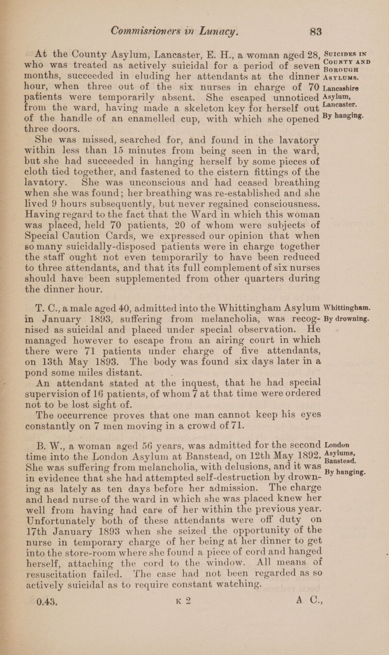 At the County Asylum, Lancaster, E. H., a woman aged 28, Suicides in who was treated as actively suicidal for a period of seven borough N° months, succeeded in eluding her attendants at the dinner asylums. hour, when three out of the six nurses in charge of 70 Lancashire patients were temporarily absent. She escaped unnoticed Asylum, from the ward, having made a skeleton key for herself out Lancaster* of the handle of an enamelled cup, with which she opened hanging, three doors. She was missed, searched for, and found in the lavatory within less than 15 minutes from being seen in the ward, but she had succeeded in hanging herself by some pieces of cloth tied together, and fastened to the cistern fittings of the lavatory. She was unconscious and had ceased breathing when she was found; her breathing was re-established and she lived 9 hours subsequently, but never regained consciousness. Having regard to the fact that the Ward in which this woman was placed, held 70 patients, 20 of whom were subjects of Special Caution Cards, we expressed our opinion that when so many suicidally-disposed patients were in charge together the staff ought not even temporarily to have been reduced to three attendants, and that its full complement of six nurses should have been supplemented from other quarters during the dinner hour. T. C., a male aged 40, admitted into the Whittingham Asylum Whittingham. in January 1893, suffering from melancholia,, was recog-By drowning, nised as suicidal and placed under special observation. He managed however to escape from an airing court in which there were 71 patients under charge of five attendants, on 13th May 1893. The body was found six days later in a pond some miles distant. An attendant stated at the inquest, that he had special supervision of 16 patients, of whom 7 at that time were ordered not to be lost sight of. The occurrence proves that one man cannot keep his eyes constantly on 7 men moving in a crowd of 71. B. W., a woman aged 56 years, was admitted for the second London time into the London Asylum at Banstead, on 12th May 1892. She was suffering from melancholia, with delusions, and it was h . in evidence that she had attempted self-destruction by drown- y s ing as lately as ten days before her admission. The charge and head nurse of the ward in which she was placed knew her well from having had care of her within the previous year. Unfortunately both of these attendants were off duty on 17th January 1893 when she seized the opportunity of the nurse in temporary charge of her being at her dinner to get into the store-room where she found a piece of cord and hanged herself, attaching the cord to the window. All means of resuscitation failed. The case had not been regarded as so actively suicidal as to require constant watching. 0.43. K 2 A C.,