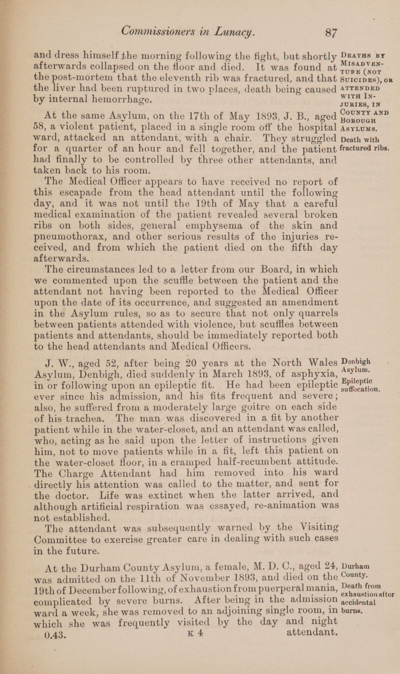 and dress himself .the morning following the fight, but shortly afterwards collapsed on the floor and died. It was found at the post-mortem that the eleventh rib was fractured, and that the liver had been ruptured in two places, death being caused by internal hemorrhage. At the same Asylum, on the 17th of May 1893, J. B., aged 58, a violent patient, placed in a single room off the hospital ward, attacked an attendant, with a chair. They struggled for a quarter of an hour and fell together, and the patient had finally to be controlled by three other attendants, and taken back to his room. The Medical Officer appears to have received no report of this escapade from the head attendant until the following day, and it was not until the 19th of May that a careful medical examination of the patient revealed several broken ribs on both sides, general emphysema of the skin and pneumothorax, and other serious results of the injuries re¬ ceived, and from which the patient died on the fifth day afterwards. The circumstances led to a letter from our Board, in which we commented upon the scuffle between the patient and the attendant not having been reported to the Medical Officer upon the date of its occurrence, and suggested an amendment in the Asylum rules, so as to secure that not only quarrels between patients attended with violence, but scuffles between patients and attendants, should be immediately reported both to the head attendants and Medical Officers. Deaths by Misadven¬ ture (not Suicides), or attended with In¬ juries, in County and Borough Asylums. Death with fractured ribs. J. W., aged 52, after being 20 years at the North Wales Denbigh Asylum, Denbigh, died suddenly in March 1893, of asphyxia, Asyluin* in or following upon an epileptic fit. He had been epileptic fufl^ation. ever since his admission, and his fits frequent and severe; also, he suffered from a moderately large goitre on each side of his trachea. The man was discovered in a fit by another patient while in the water-closet, and an attendant was called, who, acting as he said upon the letter of instructions given him, not to move patients while in a fit, left this patient on the water-closet floor, in a cramped half-recumbent attitude. The Charge Attendant had him removed into his ward directly his attention was called to the matter, and sent for the doctor. Life was extinct when the latter arrived, and although artificial respiration was essayed, re-animation was not established. The attendant was subsequently warned by the VTsiting Committee to exercise greater care in dealing with such cases in the future. At the Durham County Asylum, a female, M. D. C., aged 24, Durham was admitted on the 11th of November 1893, and died on the County- 19th of December following, of exhaustion from puerperal mania, ^JioTaftor complicated by severe burns. After being in the admission accidental ward a week, she was removed to an adjoining single room, in burns, which she was frequently visited by the day and night 0 43# k 4 attendant.