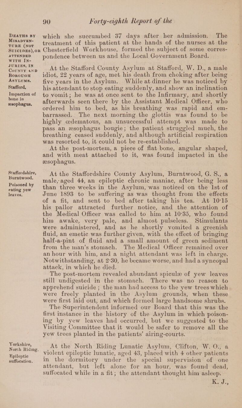 Deaths by Misadven¬ ture (not Suicides),or ATTENDED with In¬ juries, in County a.mo Borouoh Asylums. Stafford. Impaction of bone in oesophagus. Staffordshire, Burntwood. Poisoned by eating yew leaves. Yorkshire, .North Riding. Epileptic suffocation. which she succumbed 37 days after her admission. The treatment of this patient at the hands of the nurses at the Chesterfield Workhouse, formed the subject of some corres¬ pondence between us and the Local Government Board. At the Stafford County Asylum at Stafford, W. D., a male idiot, 22 years of age, met his death from choking after being five years in the Asylum. While at dinner he was noticed by his attendant to stop eating suddenly, and show an inclination to vomit; he was at once sent to the Infirmary, and shortly afterwards seen there by the Assistant Medical Officer, who ordered him to bed, as his breathing was rapid and em¬ barrassed. The next morning the glottis was found to be highly oedematous, an unsuccessful attempt was made to pass an sesophagus bougie; the patient struggled much, the breathing ceased suddenly, and although artificial respiration was resorted to, it could not be re-established. At the post-mortem, a piece of flat bone, angular shaped, and with meat attached to it, was found impacted in the sesophagus. At the Staffordshire County Asylum, Burntwood, G. S., a male,-aged 44, an epileptic chronic maniac, after being less than three weeks in the Asylum, was noticed on the 1st of June 1893 to be suffering as was thought from the effects of a fit, and sent to bed after taking his tea. At 10T5 his pallor attracted further notice, and the attention of the Medical Officer was called to him at 1035, who found him awake, very pale, and almost pulseless. Stimulants were administered, and as he shortly vomited a greenish fluid, an emetic was further given, with the effect of bringing half-a-pint of fluid and a small amount of green sediment from the man’s stomach. The Medical Officer remained over an hour with him, and a night attendant was left in charge. Notwithstanding, at 2-30, he became worse, and had a syncopal attack, in which he died. The post-mortem revealed abundant spiculse of yew leaves still undigested in the stomach. There was no reason to apprehend suicide ; the man had access to the yew trees which were freely planted in the Asylum grounds, when these were first laid out, and which formed large handsome shrubs. The Superintendent informed our Board that this was the first instance in the history of the Asylum in which poison- ing by yew leaves had occurred, but we suggested to the Visiting Committee that it would be safer to remove all the yew trees planted in the patients’ airing-courts. At the North Biding Lunatic Asylum, Clifton, W. 0., a violent epileptic lunatic, aged 43, placed with 4 other patients in the dormitory under the special supervision of one attendant, but left alone for an hour, was found dead, suffocated while in a fit; the attendant thought him asleep.