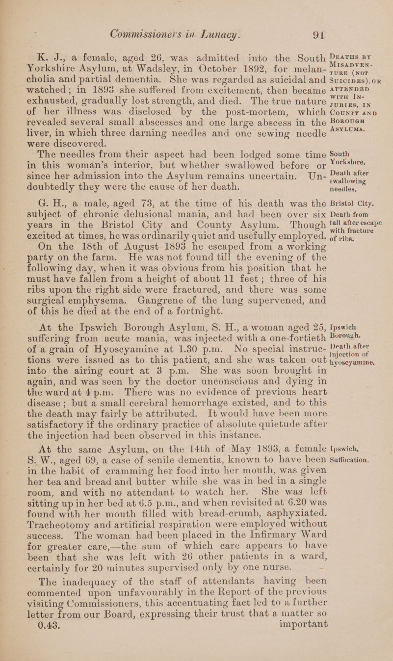 Deaths by Misadven¬ ture (not Suicides), or ATTENDED with In¬ juries, in County and Borough Asylums. South Yorkshire. Death after swallowing needles. K. J., a female, aged 26, was admitted into the South Yorkshire Asylum, at Wadsley, in October 1892, for melan¬ cholia and partial dementia. She was regarded as suicidal and watched; in 1898 she suffered from excitement, then became exhausted, gradually lost strength, and died. The true nature of her illness was disclosed by the post-mortem, which revealed several small abscesses and one large abscess in the liver, in which three darning needles and one sewing needle were discovered. The needles from their aspect had been lodged some time in this woman’s interior, but whether swallowed before or since her admission into the Asylum remains uncertain. Un¬ doubtedly they were the cause of her death. G. H., a male, aged 73, at the time of his death was the Bristol City, subject of chronic delusional mania, and had been over six Death from years in the Bristol City and County Asylum. Though excited at times, he was ordinarily quiet and usefully employed. of rib8> On the 18th of August 1893 he escaped from a working party on the farm. He was not found till the evening of the following day, when it was obvious from his position that he must have fallen from a height of about 11 feet; three of his ribs upon the right side were fractured, and there was some surgical emphysema. Gangrene of the lung supervened, and of this he died at the end of a fortnight. At the Ipswich Borough Asylum, S. H., a woman aged 25, Ipswich suffering from acute mania, was injected with a one-fortieth Borouyh* of a grain of Hyoscvamine at 1.30 p.m. No special instruc- !)ta,h aftef tions were issued as to this patient, and she was taken out hyoscyamine. into the airing court at 3 p.m. She was soon brought in again, and was seen by the doctor unconscious and dying in the ward at 4 p.m. There was no evidence of previous heart disease ; but a small cerebral hemorrhage existed, and to this the death may fairly be attributed. It would have been more satisfactory if the ordinary practice of absolute quietude after the injection had been observed in this instance. At the same Asylum, on the 14th of May 1893, a female Ipswich. S. W., aged 69, a case of senile dementia, known to have been Suffocation, in the habit of cramming her food into her mouth, was given her tea and bread and butter while she was in bed in a single room, and with no attendant to watch her. She was left sitting up in her bed at 6.5 p.m., and when revisited at 6.20 was found with her mouth filled with bread-crumb, asphyxiated. Tracheotomy and artificial respiration were employed without success. The woman had been placed in the Infirmary Ward for greater care,—the sum of which care appears to have been that she was left with 26 other patients in a ward, certainly for 20 minutes supervised only by one nurse. The inadequacy of the staff of attendants having been commented upon unfavourably in the Report of the previous visiting Commissioners, this accentuating fact led to a further letter from our Board, expressing their trust that a matter so 0.43. important