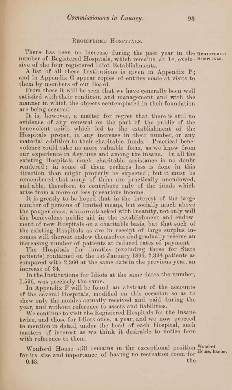 Registered Hospitals. There has been no increase during the past year in the number of Registered Hospitals, which remains at 14, exclu¬ sive of the four registered Idiot Establishments. A list of all these Institutions is given in Appendix P; and in Appendix G appear copies of entries made at visits to them by members of our Board. From these it will be seen that we have generally been well satisfied with their condition and management, and with the manner in which the objects contemplated in their foundation are being secured. It is, however, a matter for regret that there is still no evidence of any renewal on the part of the public of the benevolent spirit which led to the establishment of the Hospitals proper, in any increase in their number, or any material addition to their charitable funds. Practical bene¬ volence could take no more valuable form, as we know from our experience in Asylums and among the insane. In all the existing Hospitals much charitable assistance is no doubt rendered; in some of them perhaps less is done in this direction than might properly be expected; but it must be remembered that many of them are practically unendowed, and able, therefore, to contribute only of the funds which arise from a more or less precarious income. It is greatly to be hoped that, in the interest of the large number of persons of limited means, but socially much above the pauper class, who are attacked with Insanity, not only will the benevolent public aid in the establishment and endow¬ ment of new Hospitals on a charitable basis, but that such of the existing Hospitals as are in receipt of large surplus in¬ comes will therout endow themselves and gradually receive an increasing number of patients at reduced rates of payment. The Hospitals for lunatics (excluding those for State patients) contained on the 1st January 1894, 2,394 patients as compared with 2,360 at the same date in the previous year, an increase of 34. In the Institutions for Idiots at the same dates the number, 1,596, was precisely the same. In Appendix F will be found an abstract of the accounts of the several Hospitals, modified on this occasion so as to shew only the monies actually received and paid during the year, and without reference to assets and liabilities. We continue to visit the Registered Hospitals for the Insane twice, and those for Idiots once, a year, and we now proceed to mention in detail, under the head of each Hospital, such matters of interest as we think it desirable to notice here with reference to them. Wonford House still remains in the exceptional position for its size and importance, of having no recreation room for 0.43. the Register ed Hospitals. Wonford House, Exeter.