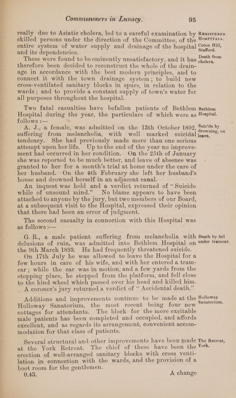 really due to Asiatic cholera, led to a careful examination by skilled persons under the direction of the Committee, of the entire system of water supply and drainage of the hospital and its dependencies. These were found to he eminently unsatisfactory, and it has therefore been decided to reconstruct the whole of the drain¬ age in accordance with the best modern principles, and to connect it with the town drainage system ; to build new cross-ventilated sanitary blocks in spurs, in relation to the wards ; and to provide a constant supply of town’s water for all purposes throughout the hospital. Two fatal casualties have befallen patients of Bethlem Hospital during the year, the particulars of which were as follows :— A. J., a female, was admitted on the 13th October 1892, suffering from melancholia, with well marked suicidal tendency. She had previously made more than one serious attempt upon her life. Up to the end of the year no improve¬ ment had occurred in her condition. On the 25th of January she was reported to be much better, and leave of absence was granted to her for a month’s trial at home under the care of her husband. On the 4th February she left her husband’s house and drowned herself in an adjacent canal. An inquest was held and a verdict returned of “ Suicide while of unsound mind.” No blame appears to have been attached to anyone by the jury, but two members of our Board, at a subsequent visit to the Hospital, expressed their opinion that there had been an error of judgment. The second casualty in connection with this Hospital was as follows :— G. R., a male patient suffering from melancholia with delusions of ruin, was admitted into Bethlem Hospital on the 9th March 1893. He had frequently threatened suicide. On 17th July he was allowed to leave the Hospital for a few hours in care of his wife, and with her entered a tram- car ; while the car was in motion, and a few yards from the stopping place, he stepped from the platform, and fell close to the hind wheel which passed over his head and killed him. A coroner’s jury returned a verdict of “ Accidental death.” Additions and improvements continue to be made at the Holloway Sanatorium, the most recent being four new cottages for attendants. The block for the more excitable male patients has been completed and occupied, and affords excellent, and as regards its arrangement, convenient accom¬ modation for that class of patients. Several structural and other improvements have been made at the York Retreat. The chief of these. have been the erection of well-arranged sanitary blocks with cross venti¬ lation in connection with the wards, and the provision of a boot room for the gentlemen. 0.43, Registered Hospitals. Coton Hill, Stafford. Death from cholera. Bethlem Hospital. Suicide by drowning, on leave. Death by fall under tramcar. Holloway Sanatorium. The Retreat, York. A change