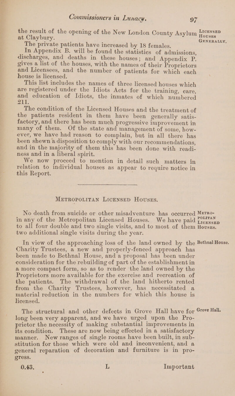 the result of the opening of the New London Countv Asylum ftICENSED at Claybury. J Houses mi - > ,. . ■, . Generally. Ihe private patients have increased by 18 females. # Appendix B. will be found the statistics of admissions, discharges, and deaths in these houses; and Appendix P. gives a list of the houses, with the names of their Proprietors and Licensees, and the number of patients for which each house is licensed. This list includes the names of three licensed houses which are registered under the Idiots Acts for the training, care, and education of Idiots, the inmates of which numbered 211. The condition of the Licensed Houses and the treatment of the patients resident in them have been generally satis¬ factory, and there has been much progressive improvement in many of them. Of the state and management of some, how¬ ever, we have had reason to complain, but in all there has been shewn a disposition to comply with our recommendations, and in the majority of them this has been done with readi¬ ness and in a liberal spirit. We now proceed to mention in detail such matters in relation to individual houses as appear to require notice in this Report. Metropolitan Licensed Houses. No death from suicide or other misadventure has occurred Metr°- in any of the Metropolitan Licensed Houses. We have paid licensed to all four double and two single visits, and to most of them Houses. two additional single visits during the year. In view of the approaching loss of the land owned by the Bethnal House. Charity Trustees, a new and properly-fenced approach has been made to Bethnal House, and a proposal has been under consideration for the rebuilding of part of the establishment in a more compact form, so as to render the land owned by the Proprietors more available for the exercise and recreation of the patients. The withdrawal of the land hitherto rented from the Charity Trustees, however, has necessitated a material reduction in the numbers for which this house is licensed. The structural and other defects in Grove Hall have for Grove Hall. long been very apparent, and we have urged upon the Pro¬ prietor the necessity of making substantial improvements in its condition. These are now being effected in a satisfactory manner. New ranges of single rooms have been built, in sub¬ stitution for those which were old and inconvenient, and a general reparation of decoration and furniture is in pro¬ gress. 0.43. L Important