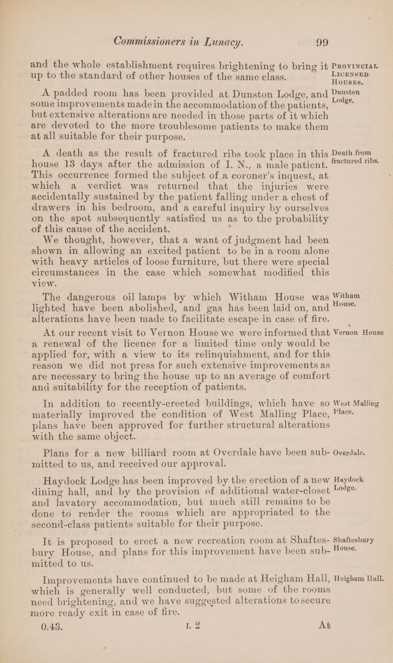 and the whole establishment requires brightening to bring it Provincial up to the standard of other houses of the same class. Licensed Houses. A padded room has been provided at Dunston Lodge, and I)u^ston some improvements made in the accommodation of the patients, L° se’ but extensive alterations are needed in those parts of it which are devoted to the more troublesome patients to make them at all suitable for their purpose. A death as the result of fractured ribs took place in this Death fl>om house 13 days after the admission of I. N., a male patient. fractuml nl This occurrence formed the subject of a coroner’s inquest, at which a verdict was returned that the injuries were accidentally sustained by the patient falling under a chest of drawers in his bedroom, and a careful inquiry by ourselves on the spot subsequently satisfied us as to the probability of this cause of the accident. We thought, however, that a want of judgment had been shown in allowing an excited patient to be in a room alone with heavy articles of loose furniture, but there were special circumstances in the case which somewhat modified this view. The dangerous oil lamps by which Witham House was witham lighted have been abolished, and gas has been laid on, and hluuse' alterations have been made to facilitate escape in case of fire. At our recent visit to Veinon House we were informed that Vernon House a renewal of the licence for a limited time only would be applied for, with a view to its relinquishment, and for this reason we did not press for such extensive improvements as are necessary to bring the house up to an average of comfort and suitability for the reception of patients. In addition to recently-erected buildings, which have so West Mailing materially improved the condition of West Mailing Place, Flace* plans have been approved for further structural alterations with the same object. Plans for a new billiard room at Overdale have been sub- Overdale, mitted to us, and received our approval. Haydock Lodge has been improved by the erection of a new Haydock dining hall, and by the provision of additional water-closet LoJge- and lavatory accommodation, but much still remains to be done to render the rooms which are appropriated to the second-class patients suitable for their purpose. It is proposed to erect a new recreation room at Shaftes- Shaftesbury bury House, and plans for this improvement have been sub- House- mitted to us. Improvements have continued to be made at Heigham Hall, Heigham Hull, which is generally well conducted, but some of the rooms need brightening, and we have suggested alterations to secure more ready exit in case of fire. At