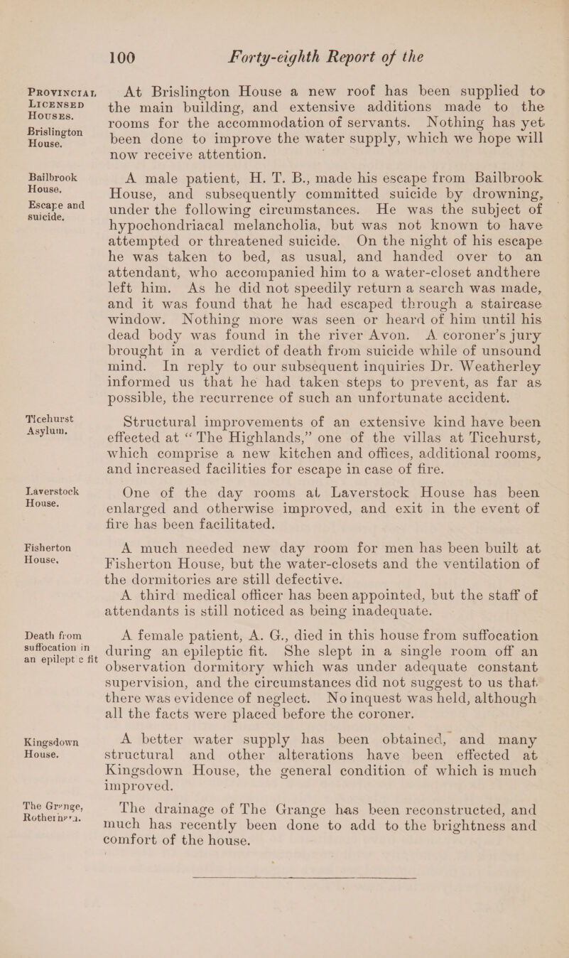 Provincial Licensed Houses. Brislington House. Bailbrook House. Escape and suicide. Ticehurst Asylum. Laverstock House. Fisherton House, Death from suffocation in an epilept c fit Kingsdown House. The Grange, Rotheinrm. At Brislington House a new roof has been supplied to> the main building, and extensive additions made to the rooms for the accommodation of servants. Nothing has yet been done to improve the water supply, which we hope will now receive attention. A male patient, H. T. B., made his escape from Bailbrook House, and subsequently committed suicide by drowning* under the following circumstances. He was the subject of hypochondriacal melancholia, but was not known to have attempted or threatened suicide. On the night of his escape he was taken to bed, as usual, and handed over to an attendant, who accompanied him to a water-closet andthere left him. As he did not speedily return a search was made* and it was found that he had escaped through a staircase window. Nothing more was seen or heard of him until his dead body was found in the river Avon. A coroner’s jury brought in a verdict of death from suicide while of unsound mind. In reply to our subsequent inquiries Hr. Weatherley informed us that he had taken steps to prevent, as far as possible, the recurrence of such an unfortunate accident. Structural improvements of an extensive kind have been effected at “ The Highlands,” one of the villas at Ticehurst* which comprise a new kitchen and offices, additional rooms* and increased facilities for escape in case of fire. One of the day rooms at Laverstock House has been enlarged and otherwise improved, and exit in the event of fire has been facilitated. A much needed new day room for men has been built at Fisherton House, but the water-closets and the ventilation of the dormitories are still defective. A third medical officer has been appointed, but the staff of attendants is still noticed as being inadequate. A female patient, A. G., died in this house from suffocation during an epileptic fit. She slept in a single room off an observation dormitory which was under adequate constant supervision, and the circumstances did not suggest to us that there was evidence of neglect. No inquest was held, although all the facts were placed before the coroner. A better water supply has been obtained, and many structural and other alterations have been effected at Kingsdown House, the general condition of which is much improved. The drainage of The Grange has been reconstructed, and much has recently been done to add to the brightness and comfort of the house.