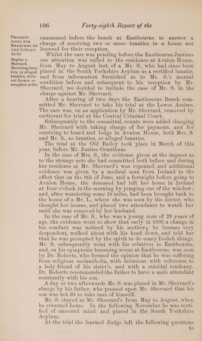 Prosecu¬ tions FOR Breaches of the Lunacy Acts. Regina v. Sherrard. Receiving luna¬ tics, or alleged lunatics, with¬ out licence or reception order* summoned before the bench at Eastbourne to answer a charge of receiving two or more lunatics in a house not licensed for their reception. Whilst the case was pending before the Eastbourne Justices our attention was called to the residence at Avalon House, from May to August last, of a Mr. S., who had since been placed in the South Yorkshire Asylum as a certified lunatic, and from information furnished as to Mr. S.’s mental condition before and subsequent to his reception by Mr. Sherrard, we decided to include the case of Mr. S. in the charge against Mr. Sherrard. After a hearing of two days the Eastbourne Bench com¬ mitted Mr. Sherrard to take his trial at the Lewes Assizes. The case was, on an application by Mr. Sherrard, removed by certiorari for trial at the Central Criminal Court. Subsequently to the committal, counts were added charging Mr. Sherrard with taking charge of for payment, and for receiving to board and lodge in Avalon House, both Mrs. S. and Mr. S., as lunatics, or alleged lunatics. The trial at the Old Bailey took place in March of this year, before Mr. Justice Grantham. In the case of Mrs. S., the evidence given at the inquest as to the strange acts she had committed both before and during her residence at Mr. Sherrard’s was repeated, and additional evidence was given by a medical man from Ireland to the effect that on the 8th of June, and a fortnight before going to Avalon House, the deceased had left her home in Ireland at four o’clock in the morning by jumping out of the window ; and, after wandering some 18 miles, had been brought back to the house of a Mr. L., where she was seen by the doctor, who thought her insane, and placed two attendants to watch her until she was removed by her husband. In the case of Mr. S., who was a young man of 29 years of age, the evidence went to show that early in 1893 a change in his conduct was noticed by his mother j he became very despondent, walked about with his head down, and told her that he was prompted by the spirit to do many foolish things. Mr. S. subsequently went with his relatives to Eastbourne, and, on his symptoms becoming worse at Eastbourne, was seen by Dr. Boberts, who formed the opinion that he was suffering from religious melancholia, with delusions with reference to a lady friend of his sister’s, and with a suicidal tendency. Dr. Boberts recommended the father to have a male attendant constantly with his son. A day or two afterwards Mr. S. was placed in Mr. Sherrard’s charge by his father, who pressed upon Mr. Sherrard that his son was not fit to take care of himself. Mr. S. stayed at Mr. Sherrard’s from May to August, when he returned home. In the following November he was certi¬ fied of unsound mind and placed in the South Yorkshire Asylum. At the trial the learned Judge left the following questions to