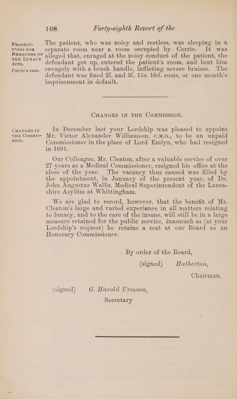 Prosecu- TTONS FOR Breaches of the Lunacy Acts. Corrie’s case. Changes in the Commis¬ sion. The patient, who was noisy and restless, was sleeping in a separate room near a room occupied by Corrie. It was alleged that, enraged at the noisy conduct of the patient, the defendant got up, entered the patient’s room, and beat him savagely with a brush handle, inflicting severe bruises. The defendant was fined 21. and Si. 15s. 10cl. costs, or one month’s imprisonment in default. Changes in the Commission. In December last your Lordship was pleased to appoint Mr. Victor Alexander Williamson, C.M.G., to be an unpaid Commissioner in the place of Lord Emlyn, who had resigned in 1891. Our Colleague, Mr. Cleaton, after a valuable service of over 27 years as a Medical Commissioner, resigned his office at the close of the year. The vacancy thus caused was filled by the appointment, in January of the present year, of Dr. John Augustus Wallis, Medical Superintendent of the Lanca¬ shire Asylum at Whittingham. We are glad to record, however, that the benefit of Mr. Cleaton’s large and varied experience in all matters relating to lunacy, and to the care of the insane, will still be in a large measure retained for the public service, inasmuch as (at your Lordship’s request) he retains a seat at our Board as an Honorary Commissioner. By order of the Board, (signed) Hatherton, Chairman. (signed) G. Harold Urmson, Secretary