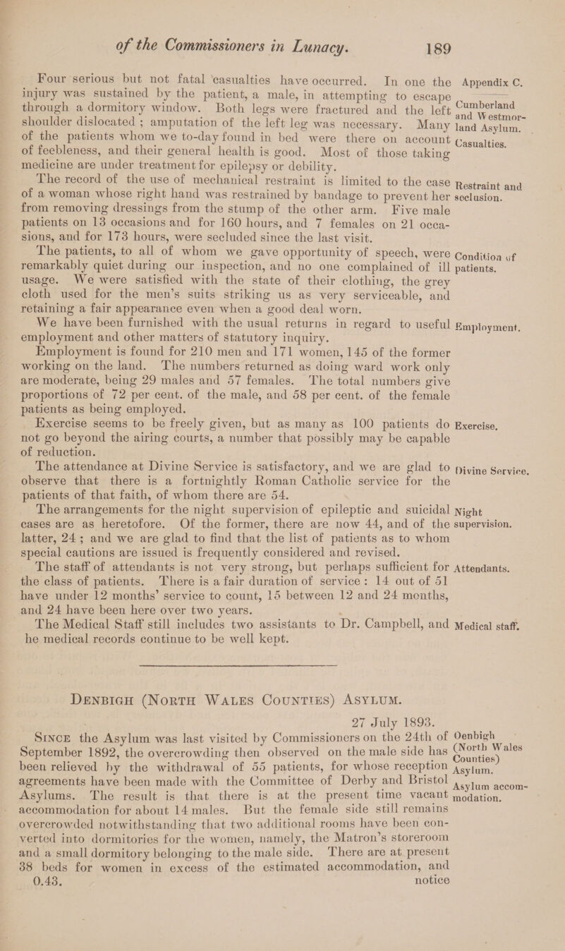 Four serious but not fatal casualties have occurred. In one the Appendix C. injury was sustained by the patient, a male, in attempting to escape ^ through a dormitory window. Both legs were fractured and the left “™erl?nd shoulder dislocated ; amputation of the left leg was necessary. Many J^nd Asylum^ of the patients whom we to-day found in bed were there on account Casualties of feebleness, and their general health is good. Most of those taking ' & ,6S' medicine are under treatment for epilepsy or debility. The record of the use of mechanical restraint is limited to the case Restraint and of a woman whose right hand was restrained by bandage to prevent her seclusion, from removing dressings from the stump of the other arm. Five male patients on 13 occasions and for 160 hours, and 7 females on 21 occa¬ sions, and for 173 hours, were secluded since the last visit. The patients, to all of whom we gave opportunity of speech, were Condiiiou -,>f remarkably quiet during our inspection, and no one complained of ill patients, usage. We were satisfied with the state of their clothing, the grey cloth used for the men’s suits striking us as very serviceable, and retaining a fair appearance even when a good deal worn. We have been furnished with the usual returns in regard to useful Employment, employment and other matters of statutory inquiry. Employment is found for 210 men and 171 women, 145 of the former working on the land. The numbers returned as doing ward work only are moderate, being 29 males and 57 females. The total numbers give proportions of 72 per cent, of the male, and 58 per cent, of the female patients as being employed. Exercise seems to be freely given, but as many as 100 patients do Exercise, not go beyond the airing courts, a number that possibly may be capable of reduction. The attendance at Divine Service is satisfactory, and we are glad to f>ivine Service observe that there is a fortnightly Roman Catholic service for the patients of that faith, of whom there are 54. The arrangements for the night supervision of epileptic and suicidal Night cases are as heretofore. Of the former, there are now 44, and of the supervision, latter, 24 ; and we are glad to find that the list of patients as to whom special cautions are issued is frequently considered and revised. The staff of attendants is not very strong, but perhaps sufficient for Attendants, the class of patients. There is a fair duration of service : 14 out of 51 have under 12 months’ service to count, 15 between 12 and 24 months, and 24 have been here over two years. The Medical Staff still includes two assistants to Dr. Campbell, and Medical staff, he medical records continue to be well kept. Denbigh (North Wales Counties) Asylum. 27 July 1893. Since the Asylum was last visited by Commissioners on the 24th of Oenbigh September 1892, the overcrowding then observed on the male side has been relieved by the withdrawal of 55 patients, for whose reception Asylum, agreements have been made with the Committee of Derby and Bristol ^ lum accom Asylums. I he result is that there is at the present time vacant modation. accommodation for about 14 males. But the female side still remains overcrowded notwithstanding’ that two additional rooms have been con- verted into dormitories for the women, namely, the Matron s storeroom and a small dormitory belonging to the male side. There are at present 38 beds for women in excess of the estimated accommodation, and 0.43. notice