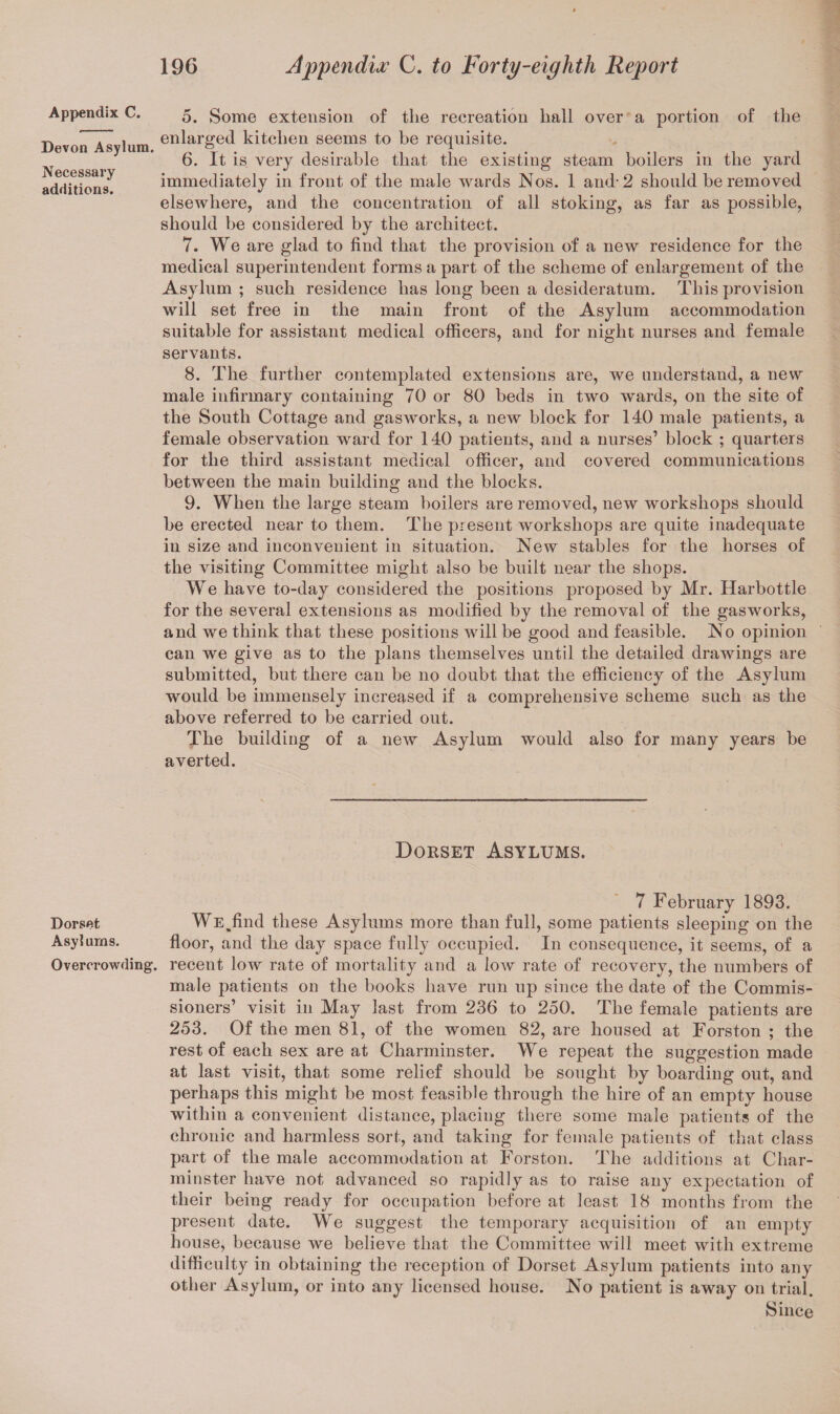 Appendix C. Devon Asylum. Necessary additions. 5. Some extension of the recreation hall over a portion of the enlarged kitchen seems to be requisite. 6. It is very desirable that the existing steam boilers in the yard immediately in front of the male wards Nos. 1 and-2 should be removed elsewhere, and the concentration of all stoking, as far as possible, should be considered by the architect. 7. We are glad to find that the provision of a new residence for the medical superintendent forms a part of the scheme of enlargement of the Asylum ; such residence has long been a desideratum. This provision will set free in the main front of the Asylum accommodation suitable for assistant medical officers, and for night nurses and female servants. 8. The further contemplated extensions are, we understand, a new male infirmary containing 70 or 80 beds in two wards, on the site of the South Cottage and gasworks, a new block for 140 male patients, a female observation ward for 140 patients, and a nurses’ block ; quarters for the third assistant medical officer, and covered communications between the main building and the blocks. 9. When the large steam boilers are removed, new workshops should be erected near to them. The present workshops are quite inadequate in size and inconvenient in situation. New stables for the horses of the visiting Committee might also be built near the shops. We have to-day considered the positions proposed by Mr. Harbottle for the several extensions as modified by the removal of the gasworks, and we think that these positions will be good and feasible. No opinion can we give as to the plans themselves until the detailed drawings are submitted, but there can be no doubt that the efficiency of the Asylum would be immensely increased if a comprehensive scheme such as the above referred to be carried out. The building of a new Asylum would also for many years be averted. Dorset Asylums. 7 February 1893. Dorset We,find these Asylums more than full, some patients sleeping on the Asylums. floor, and the day space fully occupied. In consequence, it seems, of a Overcrowding, recent low rate of mortality and a low rate of recovery, the numbers of male patients on the books have run up since the date of the Commis¬ sioners’ visit in May last from 236 to 250. The female patients are 253. Of the men 81, of the women 82, are housed at Forston ; the rest of each sex are at Charminster. We repeat the suggestion made at last visit, that some relief should be sought by boarding out, and perhaps this might be most feasible through the hire of an empty house within a convenient distance, placing there some male patients of the chronic and harmless sort, and taking for female patients of that class part of the male accommodation at Forston. The additions at Char¬ minster have not advanced so rapidly as to raise any expectation of their being ready for occupation before at least 18 months from the present date. We suggest the temporary acquisition of an empty house, because we believe that the Committee will meet with extreme difficulty in obtaining the reception of Dorset Asylum patients into any other Asylum, or into any licensed house. No patient is away on trial. Since