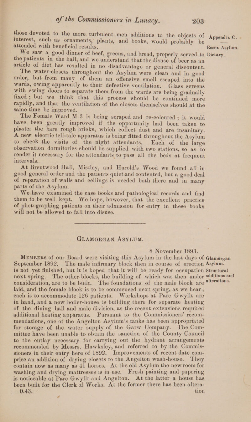 those devoted to the more turbulent men additions to the objects of Am.er.rli* c interest, such as ornaments, plants, and books, would probably be PP_ attended with beneficial results. ' Essex Asylum. We saw a good dinner of beef, greens, and bread, properly served to Dietary, the patients in the hall, and we understand that the disuse of beer as an article of diet has resulted in no disadvantage or general discontent. The water-closets throughout the Asylum were clean and in good order, but from many of them an offensive smell escaped into the wards, owing apparently to their defective ventilation. Glass screens with swing doors to separate them from the wards are being gradually fixed , but we think that this process should be continued more rapidly, and that the ventilation of the closets themselves should at the same time be improved. The Female Ward M 3 is being scraped and re-coloured ; it would have been greatly improved if the opportunity had been taken to plaster the bare rough bricks, which collect dust and are insanitary. A new electric tell-tale apparatus is being fitted throughout the Asylum to check the visits of the night attendants. Each of the large observation dormitories should be supplied with two stations, so as to render it necessary for the attendants to pass all the beds at frequent intervals. At Brentwood Hall, Mistley, and Harold’s Wood we found all in good general order and the patients quietiand contented, but a good deal of reparation of walls and ceilings is needed both there and in many parts of the Asylum. We have examined the case books and pathological records and find them to be well kept. We hope, however, that the excellent practice of photographing patients on their admission for entry in these books will not be allowed to fall into disuse. Glamorgan Asylum. 8 November 1893. Members of our Board were visiting this Asylum in the last days of Glamorgan September 1892. The male infirmary block then in course of erection Asylum, is not yet finished, but it is hoped that it will be ready for occupation Structural next spring. The other blocks, the building of which was then under additions and consideration, are to be built. The foundations of the male block are a*teraliont>‘ laid, and the female block is to be commenced next spring, as we hear; each is to accommodate 126 patients. Workshops at Parc Gwyllt are in hand, and a new boiler-house is building there for separate heating of the dining hall and male division, as the recent extensions required additional heating apparatus. Pursuant to the Commissioners’ recom¬ mendations, one of the Angelton Asylum’s tanks has been appropriated for storage of the water supply of the Garw Company. The Com¬ mittee have been unable to obtain the sanction of the County Council to the outlay necessary for carrying out the hydrant arrangements recommended by Messrs. Hawksley, and referred to by the Commis¬ sioners in their entry here of 1892. Improvements of recent date com¬ prise an addition of drying closets to the Angelton wash-house. They contain now as many as 41 horses. At the old Asylum the new room for washing and drying mattresses is in use. Fresh painting and papering is noticeable at Parc Gwyllt and Angelton. At the latter a house has been built for the Clerk of Works. At the former there has been altera- 0.43. turn