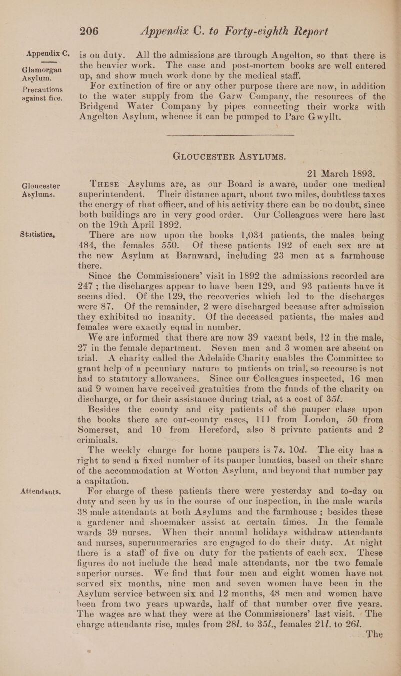 Appendix C. Glamorgan Asylum. Precautions against fire. Gloucester Asylums. Statistics, Attendants. is on duty. All the admissions are through Angelton, so that there is the heavier work. The case and post-mortem books are well entered up, and show much work done by the medical staff. For extinction of fire or any other purpose there are now, in addition to the water supply from the Garw Company, the resources of the Bridgend Water Company by pipes connecting their works with Angelton Asylum, whence it can be pumped to Parc Gwyllt. Gloucester Asylums. 21 March 1893. These Asylums are, as our Board is aware, under one medical superintendent. Their distance apart, about two miles, doubtless taxes the energy of that officer, and of his activity there can be no doubt, since both buildings are in very good order. Our Colleagues were here last on the 19th April 1892. There are now upon the books 1,034 patients, the males being 484, the females 550. Of these patients 192 of each sex are at the new Asylum at Barnward, including 23 men at a farmhouse there. Since the Commissioners’ visit in 1892 the admissions recorded are 247 ; the discharges appear to have been 129, and 93 patients have it seems died. Of the 129, the recoveries which led to the discharges were 87. Of the remainder, 2 were discharged because after admission they exhibited no insanity. Of the deceased patients, the males and females were exactly equal in number. We are informed that there are now 39 vacant beds, 12 in the male, 27 in the female department. Seven men and 3 women are absent on trial. A charity called the Adelaide Charity enables the Committee to grant help of a pecuniary nature to patients on trial, so recourse is not had to statutory allowances. Since our Colleagues inspected, 16 men and 9 women have received gratuities from the funds of the charity on discharge, or for their assistance during trial, at a cost of 351. Besides the county and city patients of the pauper class upon the books there are out-county cases, 111 from London, 50 from Somerset, and 10 from Hereford, also 8 private patients and 2 criminals. The weekly charge for home paupers is 7s. 10t/. The city has a right to send a fixed number of its pauper lunatics, based on their share of the accommodation at Wotton Asylum, and beyond that number pay a capitation. For charge of these patients there were yesterday and to-day on duty and seen by us in the course of our inspection, in the male wards 38 male attendants at both Asylums and the farmhouse ; besides these a gardener and shoemaker assist at certain times. In the female wards 39 nurses. When their annual holidays withdraw attendants and nurses, supernumeraries are engaged to do their duty. At night there is a staff of five on duty for the patients of each sex. These figures do not include the head male attendants, nor the two female superior nurses. We find that four men and eight women have not served six months, nine men and seven women have been in the Asylum service between six and 12 months, 48 men and women have been from two years upwards, half of that number over five years. The wages are what they were at the Commissioners’ last visit. The charge attendants rise, males from 28/. to 35/., females 21/. to 26/. The