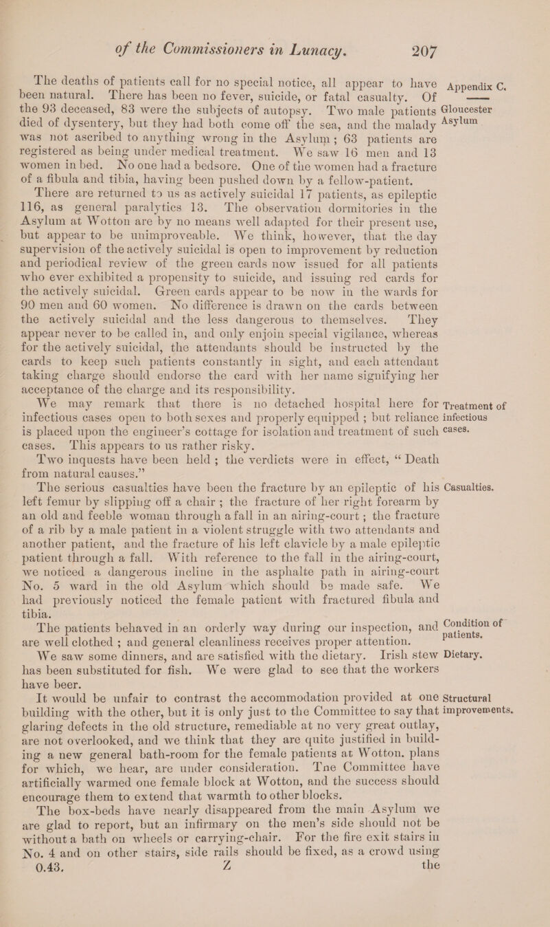 The deaths of patients call for no special notice, all appear to have Appendix C. been natural. There has been no fever, suicide, or fatal casualty. Of - the 93 deceased, 83 were the subjects of autopsy. Two male patients Gloucester died of dysentery, but they had both come off the sea, and the malady A-8)*11™ was not ascribed to anything wrong in the Asylum ; 63 patients are registered as being under medical treatment. We saw 16 men and 13 women in bed. No one had a bedsore. One of the women had a fracture of a fibula and tibia, having been pushed down by a fellow-patient. There are returned to us as actively suicidal 17 patients, as epileptic 116, as general paralytics 13. The observation dormitories in the Asylum at Wotton are by no means well adapted for their present use, but appear to be unimproveable. We think, however, that the day supervision of the actively suicidal is open to improvement by reduction and periodical review of the green cards now issued for all patients who ever exhibited a propensity to suicide, and issuing red cards for the actively suicidal. Green cards appear to be now in the wards for 90 men and 60 women. No difference is drawn on the cards between the actively suicidal and the less dangerous to themselves. They appear never to be called in, and only enjoin special vigilance, whereas for the actively suicidal, the attendants should be instructed by the cards to keep such patients constantly in sight, and each attendant taking charge should endorse the card with her name signifying her acceptance of the charge and its responsibility. We may remark that there is no detached hospital here for Treatment of infectious cases open to both sexes and properly equipped ; but reliance infectious is placed upon the engineer’s cottage for isolation and treatment of such cases, cases. This appears to us rather risky. Two inquests have been held ; the verdicts were in effect, “ Death from natural causes.” The serious casualties have been the fracture by an epileptic of his Casualties, left femur by slipping off a chair ; the fracture of her right forearm by an old and feeble woman through a fall in an airing-court; the fracture of a rib by a male patient in a violent struggle with two attendants and another patient, and the fracture of his left clavicle by a male epileptic patient through a fall. With reference to the fall in the airing-court, we noticed a dangerous incline in the asphalte path in airing-court No. 5 ward in the old Asylum which should be made safe. We had previously noticed the female patient with fractured fibula and tibia. The patients behaved in an orderly way during our inspection, and ^V^011 are well clothed ; and general cleanliness receives proper attention. p We saw some dinners, and are satisfied with the dietary. Irish stew Dietary, has been substituted for fish. We were glad to see that the workers have beer. It would be unfair to contrast the accommodation provided at one structural building with the other, but it is only just to the Committee to say that improvements, glaring defects in the old structure, remediable at no very great outlay, are not overlooked, and we think that they are quite justified in build¬ ing a new general bath-room for the female patients at Wotton. plans for which, we hear, are under consideration. Tne Committed have artificially warmed one female block at Wotton, and the success should encourage them to extend that warmth toother blocks. The box-beds have nearly disappeared from the main Asylum we are glad to report, but an infirmary on the men’s side should not be without a bath on wheels or carrying-chair. For the fire exit stairs in No. 4 and on other stairs, side rails should be fixed, as a crowd using 0.43. Z the