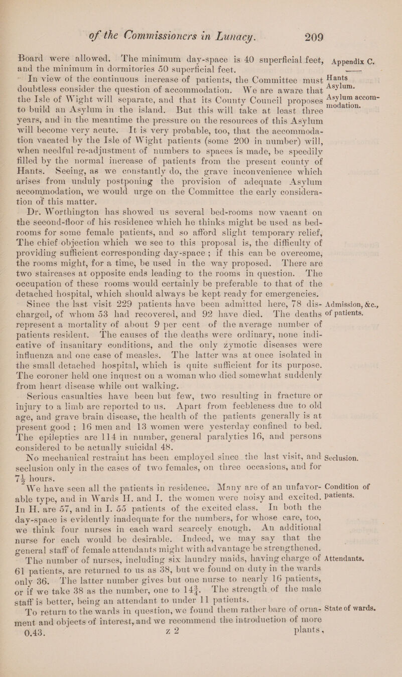 Board were allowed. The minimum day-space is 40 superficial feet, Appendix C. and the minimum in dormitories 50 superficial feet. -_ In view ol the continuous increase of patients, the Committee must ^an^s doubtless consider the question of accommodation. We are aware that Asy um* the Isle of Wight will separate, and that its County Council proposes Asylum accom“ to build an Asylum in the island. But this will take at least three m° atl°n' years, and in the meantime the pressure on the resources of this Asylum will become very acute. It is very probable, too, that the accommoda¬ tion vacated by the Isle of Wight patients (some 200 in number) will, when needful re-adjustment of numbers to spaces is made, be speedily filled by the normal increase of patients from the present county of Hants. Seeing, as we constantly do, the grave inconvenience which arises from unduly postponing the provision of adequate Asylum accommodation, we would urge on the Committee the early considera¬ tion of this matter. Dr. Worthington has showed us several bed-rooms now vacant on the second-floor of his residence which he thinks might be used as bed¬ rooms for some female patients, and so afford slight temporary relief, The chief objection which we see to this proposal is, the difficulty of providing sufficient corresponding day-space ; if this can be overcome, the rooms might, for a time, be used in the way proposed. There are two staircases at opposite ends leading to the rooms in question. The occupation of these rooms would certainly be preferable to that of the detached hospital, which should always be kept ready for emergencies. Since the last visit 229 patients have been admitted here, 78 dis- Admission, &c., charged, of whom 53 had recovered, and 92 have died. The deaths of patients, represent a mortality of about 9 per cent of the average number of patients resident. The causes of the deaths were ordinary, none indi¬ cative of insanitary conditions, and the only zymotic diseases were influenza and one case of measles. The latter was at once isolated in the small detached hospital, which is quite sufficient for its purpose. The coroner held one inquest on a woman who died somewhat suddenly from heart disease while out walking. Serious casualties have been but few, two resulting in fracture or injury to a limb are reported to us. Apart from feebleness due to old age, and grave brain disease, the health of the patients generally is at present good ; 16 men and 13 women were yesterday confined to bed. The epileptics are 114 in number, general paralytics 16, and persons considered to be actually suicidal 48. Iso mechanical restraint has been employed since the last visit, and Seclusion, seclusion only in the cases of two females, on three occasions, and for hours. We have seen all the patients in residence. Many are of an unfavor- Condition of able type, and in Wards H. and I. the women were noisy and excited, patients. In H. are 57, and in I. 55 patients of the excited class. In both the day-space is evidently inadequate for the numbers, for whose care, too, we think four nurses in each ward scarcely enough. An additional nurse for each would be desirable. Indeed, we may say that the general staff of female attendants might with advantage be strengthened. The number of nurses, including six laundry maids, having charge of Attendants. 61 patients, are returned to us as 38, but we found on duty in the wards only 36. The latter number gives but one nurse to nearly 16 patients, or if we take 38 as the number, one to 14|. The strength of the male staff is better, being an attendant to under 11 patients. To return to the wards in question, we found them rather bare of orna- State of wards, ment and objects of interest, and we recommend the introduction of more 0.43. z2 plants,