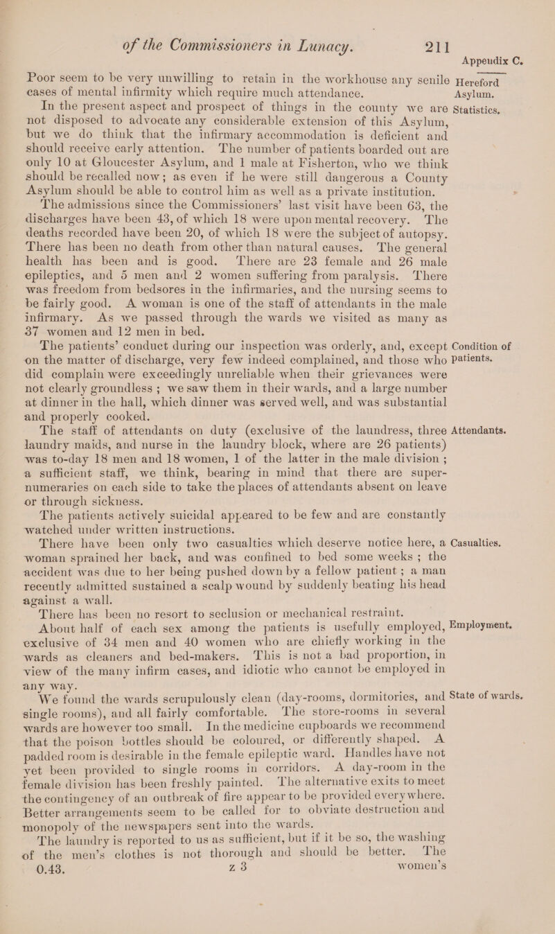 Appendix C. Poor seem to be very unwilling to retain in the workhouse any senile Hereford cases of mental infirmity which require much attendance. Asylum. In the present aspect and prospect of things in the county we are Statistics, not disposed to advocate any considerable extension of this Asylum, but we do think that the infirmary accommodation is deficient and should receive early attention. The number of patients boarded out are only 10 at Gloucester Asylum, and 1 male at Fisherton, who we think should be recalled now; as even if he were still dangerous a County Asylum should be able to control him as well as a private institution. The admissions since the Commissioners’ last visit have been 63, the discharges have been 43, of which 18 were upon mental recovery. The deaths recorded have been 20, of which 18 were the subject of autopsy. There has been no death from other than natural causes. The general health has been and is good. There are 23 female and 26 male epileptics, and o men and 2 women suffering from paralysis. There was freedom from bedsores in the infirmaries, and the nursing seems to be fairly good. A woman is one of the staff of attendants in the male infirmary. As we passed through the wards we visited as many as 37 women and 12 men in bed. The patients’ conduct during our inspection was orderly, and, except Condition of on the matter of discharge, very few indeed complained, and those who patients, did complain were exceedingly unreliable when their grievances were not clearly groundless ; we saw them in their wards, and a large number at dinner in the hall, which dinner was served well, and was substantial and properly cooked. The staff of attendants on duty (exclusive of the laundress, three Attendants, laundry maids, and nurse in the laundry block, where are 26 patients) was to-day 18 men and 18 women, 1 of the latter in the male division ; a sufficient staff, we think, bearing in mind that there are super¬ numeraries on each side to take the places of attendants absent on leave or through sickness. The patients actively suicidal appeared to be few and are constantly watched under written instructions. There have been only two casualties which deserve notice here, a Casualties, woman sprained her back, and was confined to bed some weeks ; the accident was due to her being pushed down by a fellow patient ; a man recently admitted sustained a scalp wound by suddenly beating his head against a wall. There has been no resort to seclusion or mechanical restraint. About half of each sex among the patients is usefully employed, Employment, exclusive of 34 men and 40 women who are chiefly working in the wards as cleaners and bed-makers. This is not a bad proportion, in view of the many infirm cases, and idiotic who cannot be employed in any way. We found the wards scrupulously clean (day-rooms, dormitories, and State of wards, single rooms), and all fairly comfortable. I he store-rooms in several wards are however too small. In the medicine cupboards we recommend that the poison bottles should be coloured, or differently shaped. A padded room is desirable in the female epileptic ward. Handles have not yet been provided to single rooms in corridors. A day-room in the female division has been freshly painted. The alternative exits to meet the contingency of an outbreak of fire appear to be provided everywhere. Better arrangements seem to be called for to obviate destruction and monopoly of the newspapers sent into the wards. The laundry is reported to us as sufficient, but if it be so, the washing of the men’s clothes is not thorough and should be better. The 0.43. z 3 women’s