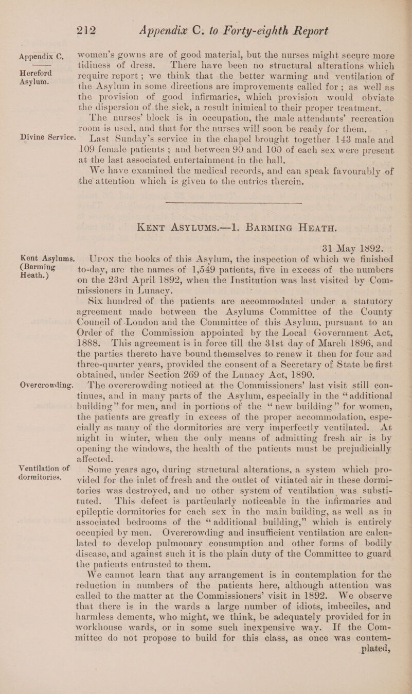 Appendix C. Hereford Asylum. Divine Service. women’s gowns are of good material, but the nurses might secure more tidiness of dress. There have been no structural alterations which require report ; we think that the better warming and ventilation of the Asylum in some directions are improvements called for ; as well as the provision of good infirmaries, which provision would obviate the dispersion of the sick, a result inimical to their proper treatment. The nurses’ block is in occupation, the male attendants’ recreation room is used, and that for the nurses will soon be ready for them. Last Sunday’s service in the chapel brought together 143 male and 109 female patients ; and between 90 and 100 of each sex were present at the last associated entertainment in the hall. We have examined the medical records, and can speak favourably of the attention which is given to the entries therein. Kent Asylums.—1. Barming Heath. Kent Asylums. (Barming Heath.) Overcrowding. 31 May 1892. Upon the books of this Asylum, the inspection of which we finished to-day, are the names of 1,549 patients, five in excess of the numbers on the 23rd April 1892, when the Institution was last visited by Com¬ missioners in Lunacy. Six hundred of the patients are accommodated under a statutory agreement made between the Asylums Committee of the County Council of London and the Committee of this Asylum, pursuant to an Order of the Commission appointed by the Local Grovernment Act, 1888. This agreement is in force till the 31st day of March 1896, and the parties thereto have bound themselves to renew it then for four and three-quarter years, provided the consent of a Secretary of State be first obtained, under Section 269 of the Lunacy Act, 1890. The overcrowding noticed at the Commissioners’ last visit still con¬ tinues, and in many parts of the Asylum, especially in the “ additional building” for men, and in portions of the u new building” for women, the patients are greatly in excess of the proper accommodation, espe¬ cially as many of the dormitories are very imperfectly ventilated. At night in winter, when the only means of admitting fresh air is by opening the windows, the health of the patients must be prejudicially affected. Ventilation of Some years ago, during structural alterations, a system which pro- dormitories. y filed for the inlet of fresh and the outlet of vitiated air in these dormi¬ tories was destroyed, and no other system of ventilation was substi¬ tuted. This defect is particularly noticeable in the infirmaries and epileptic dormitories for each sex in the main building, as well as in associated bedrooms of the “ additional building,” which is entirely occupied by men. Overcrowding and insufficient ventilation are calcu¬ lated to develop pulmonary consumption and other forms of bodily disease, and against such it is the plain duty of the Committee to guard the patients entrusted to them. We cannot learn that any arrangement is in contemplation for the reduction in numbers of the patients here, although attention was called to the matter at the Commissioners’ visit in 1892. We observe that there is in the wards a large number of idiots, imbeciles, and harmless dements, who might, we think, be adequately provided for in workhouse wards, or in some such inexpensive way. If the Com¬ mittee do not propose to build for this class, as once was contem¬ plated,