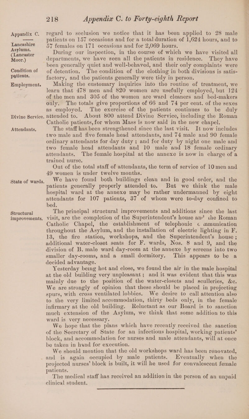 Appandix C. Lancashire Asylums. (Lancaster Moor.) Condition of patients. Employment. Divine Service. Attendants. State of wards. Structural improvements. regard to seclusion we notice that it has been applied to 28 male patients on 157 occasions and for a total duration of 1,624 hours, and to 57 females on 171 occasions and for 2,069 hours. During our inspection, in the course of which we have visited all departments, we have seen all the patients in residence. They have been generally quiet and well-behaved, and their only complaints were of detention. The condition of the clothing in both divisions is satis¬ factory, and the patients generally were tidy in person. Making the customary inquiries into the routine of treatment, we learn that 478 men and 820 women are usefully employed, but 124 of the men and 305 of the women are ward cleaners and bed-makers only. The totals give proportions of 66 and 74 per cent, of the sexes as employed. The exercise of the patients continues to be duly attended to. About 800 attend Divine Service, including the Roman Catholic patients, for whom Mass is now said in the new chapel. The staff has been strengthened since the last visit. It now includes two male and five female head attendants, and 74 male and 90 female ordinary attendants for day duty ; and for duty by night one male and two female head attendants and 10 male and 18 female ordinary attendants. The female hospital at the annexe is now in charge of a trained nurse. Out of the total staff of attendants, the term of service of 10 men and 49 women is under twelve months. We have found both buildings clean and in good order, and the patients generally properly attended to. But we think the male hospital ward at the annexe may be rather undermanned by eight attendants for 107 patients, 37 of whom were to-day confined to bed. The principal structural improvements and additions since the last visit, are the completion of the Superintendent’s house anr1 the Roman Catholic Chapel, the establishment of telephonic c mmunication throughout the Asylum, and the installation of electric lighting in F. 13, the fire station, workshops, and the Superintendent’s house ; additional water-closet seats for F. wards, Nos. 8 and 9, and the division of B. male ward day-room at the annexe by screens into two smaller day-rooms, and a small dormitory. This appears to be a decided advantage. Yesterday being hot and close, we found the air in the male hospital at the old building very unpleasant ; and it was evident that this was mainly due to the position of the water-closets and sculleries, &c. We are strongly of opinion that these should be placed in projectiug spurs, with cross ventilated lobbies. We desire to call attention also to the very limited accommodation, thirty beds only, in the female infirmary at the old building. Reluctant as our Board is to sanction much extension of the Asylum, we think that some addition to this ward is very necessary. We hope that the plans which have recently received the sanction of the Secretary of State for an infectious hospital, working patients’ block, and accommodation for nurses and male attendants, will at once be taken in hand for execution. We should mention that the old workshops ward has been renovated, and is again occupied by male patients. Eventually when the projected nurses’ block is built, it will he used for convalescent female patients. The medical staff has received an addition in the person of an unpaid clinical student.