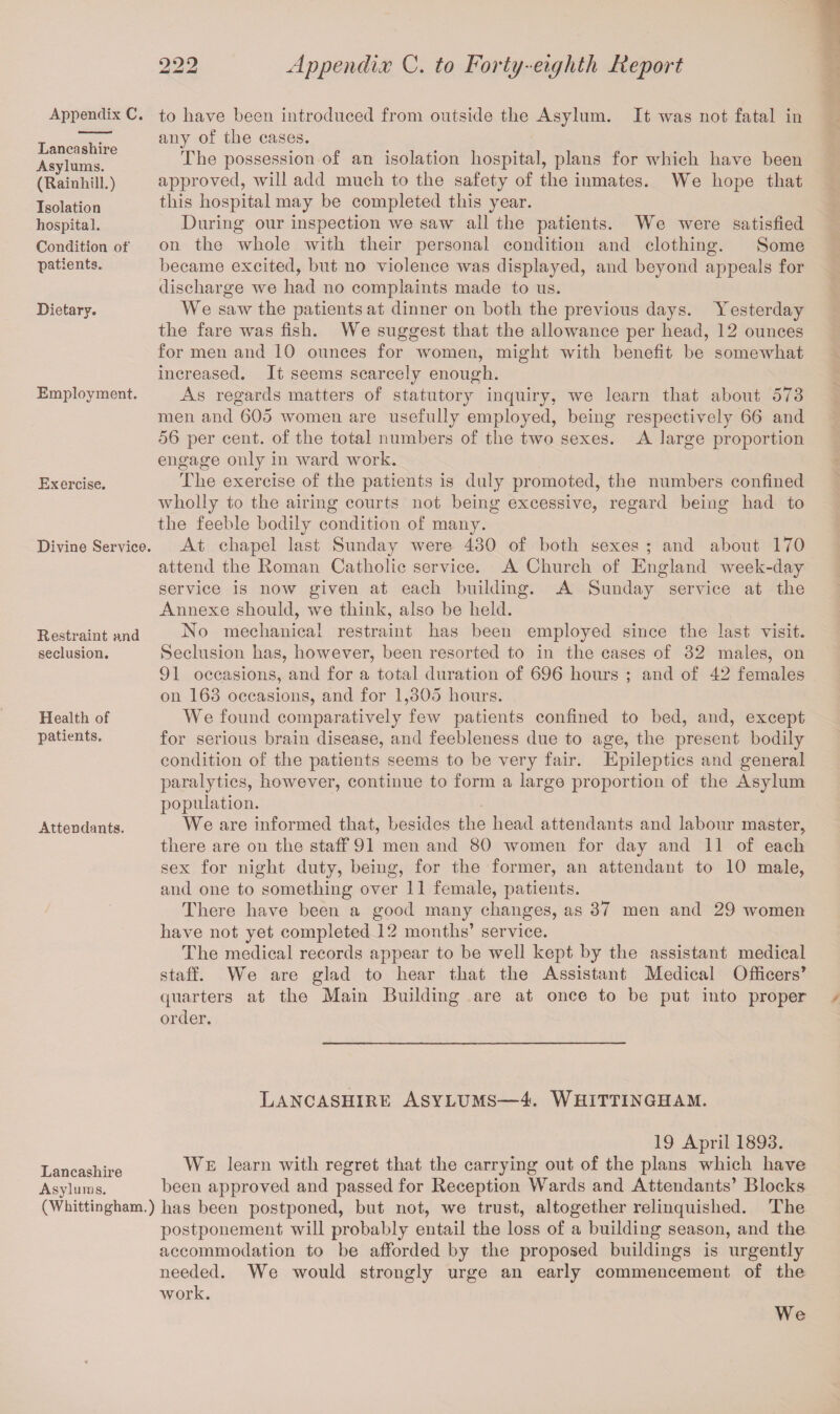 Appendix C. Lancashire Asylums. (Rainhill.) Isolation hospital. Condition of patients. Dietary. Employment. Exercise. Divine Service. Restraint and seclusion. Health of patients. Attendants. to have been introduced from outside the Asylum. It was not fatal in any of the cases. The possession of an isolation hospital, plans for which have been approved, will add much to the safety of the inmates. We hope that this hospital may be completed this year. During our inspection we saw all the patients. We were satisfied on the whole with their personal condition and clothing. Some became excited, but no violence was displayed, and beyond appeals for discharge we had no complaints made to us. We saw the patients at dinner on both the previous days. Yesterday the fare was fish. We suggest that the allowance per head, 12 ounces for men and 10 ounces for women, might with benefit be somewhat increased. It seems scarcely enough. As regards matters of statutory inquiry, we learn that about 573 men and 605 women are usefully employed, being respectively 66 and 56 per cent, of the total numbers of the two sexes. A iarge proportion engage only in ward work. The exercise of the patients is duly promoted, the numbers confined wholly to the airing courts not being excessive, regard being had to the feeble bodily condition of many. At chapel last Sunday were 430 of both sexes ; and about 170 attend the Homan Catholic service. A Church of England week-day service is now given at each building. A Sunday service at the Annexe should, we think, also be held. No mechanical restraint has been employed since the last visit. Seclusion has, however, been resorted to in the cases of 32 males, on 91 occasions, and for a total duration of 696 hours ; and of 42 females on 163 occasions, and for 1,305 hours. We found comparatively few patients confined to bed, and, except for serious brain disease, and feebleness due to age, the present bodily condition of the patients seems to be very fair. Epileptics and general paralytics, however, continue to form a large proportion of the Asylum population. We are informed that, besides the head attendants and labour master, there are on the staff 91 men and 80 women for day and 11 of each sex for night duty, being, for the former, an attendant to 10 male, and one to something over 11 female, patients. There have been a good many changes, as 37 men and 29 women have not yet completed 12 months’ service. The medical records appear to be well kept by the assistant medical staff. We are glad to hear that the Assistant Medical Officers’ quarters at the Main Building are at once to be put into proper order. Lancashire Asylums—4. Whittingham. 19 April 1893. Lancashire We Larn with regret that the carrying out of the plans which have Asylums. been approved and passed for Reception Wards and Attendants’ Blocks (Whittingham.) has been postponed, but not, we trust, altogether relinquished. The postponement will probably entail the loss of a building season, and the accommodation to be afforded by the proposed buildings is urgently needed. We would strongly urge an early commencement of the work. We