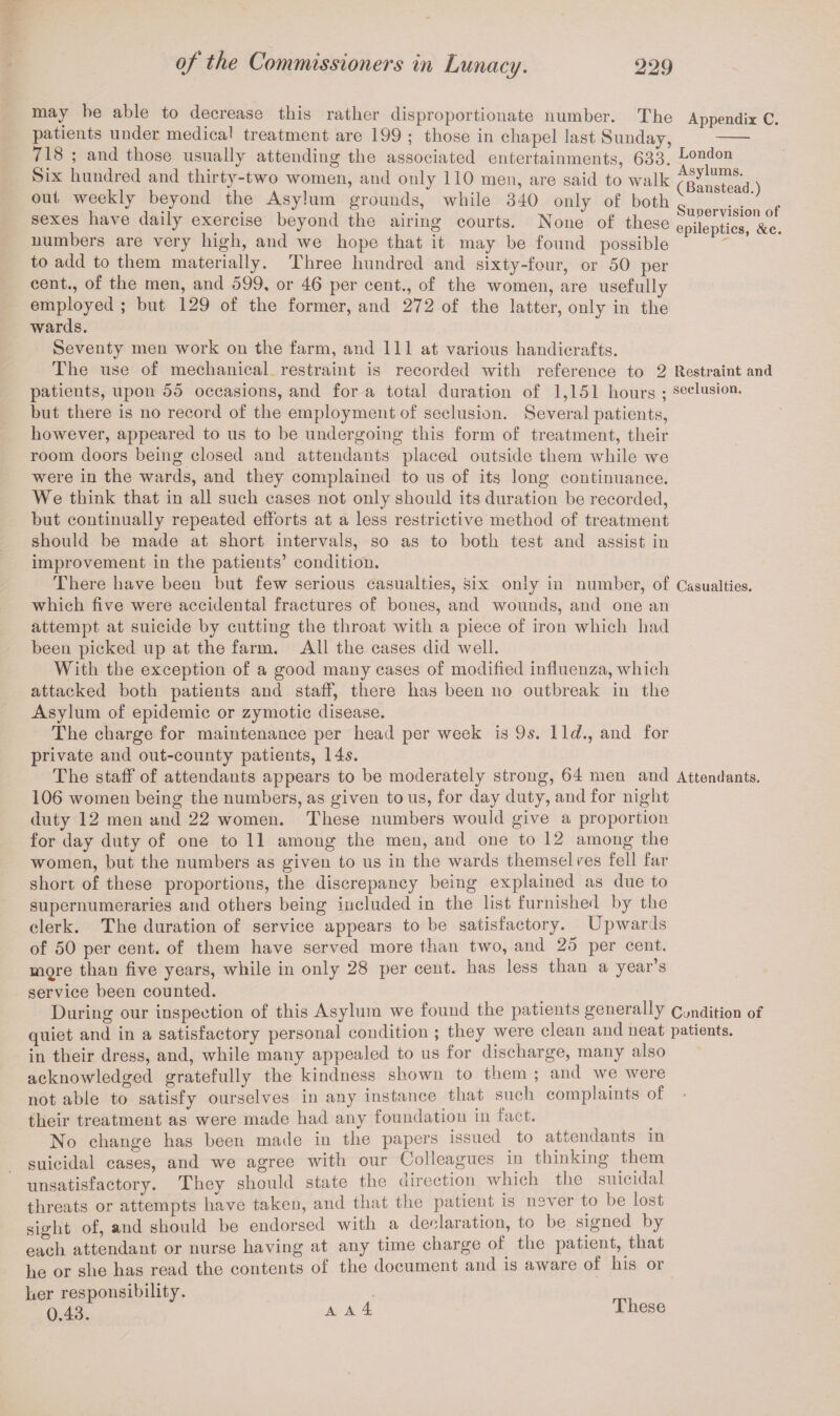 may be able to decrease this rather disproportionate number. The Appendix C. patients under medical treatment are 199 ; those in chapel last Sunday, - 718 ; and those usually attending the associated entertainments, 633. London Six hundred and thirty-two women, and only 110 men, are said to walk fganstead ) out weekly beyond the Asylum grounds, while 340 only of both g . . sexes have daily exercise beyond the airing courts. None of these epileptics^&c. numbers are very high, and we hope that it may be found possible to add to them materially. Three hundred and sixty-four, or 50 per cent., of the men, and 599, or 46 per cent., of the women, are usefully employed ; but 129 of the former, and 272 of the latter, only in the wards. Seventy men work on the farm, and 111 at various handicrafts. The use of mechanical restraint is recorded with reference to 2 Restraint and patients, upon 55 occasions, and for a total duration of 1,151 hours ; seclusion, but there is no record of the employment of seclusion. Several patients, however, appeared to us to be undergoing this form of treatment, their room doors being closed and attendants placed outside them while we were in the wards, and they complained to us of its long continuance. We think that in all such cases not only should its duration be recorded, but continually repeated efforts at a less restrictive method of treatment should be made at short intervals, so as to both test and assist in improvement in the patients’ condition. There have been but few serious casualties, six only in number, of Casualties, which five were accidental fractures of bones, and wounds, and one an attempt at suicide by cutting the throat with a piece of iron which had been picked up at the farm. All the cases did well. With the exception of a good many cases of modified influenza, which attacked both patients and staff, there has been no outbreak in the Asylum of epidemic or zymotic disease. The charge for maintenance per head per week is 95. lie?., and for private and out-county patients, 145. The staff of attendants appears to be moderately strong, 64 men and Attendants. 106 women being the numbers, as given to us, for day duty, and for night duty 12 men and 22 women. These numbers would give a proportion for day duty of one to 11 among the men, and one to 12 among the women, but the numbers as given to us in the wards themselres fell far short of these proportions, the discrepancy being explained as due to supernumeraries and others being included in the list furnished by the clerk. The duration of service appears to be satisfactory. Upwards of 50 per cent, of them have served more than two, and 25 per cent, more than five years, while in only 28 per cent, has less than a year’s service been counted. During our inspection of this Asylum we found the patients generally condition of quiet and in a satisfactory personal condition ; they were clean and neat patients, in their dress, and, while many appealed to us for discharge, many also acknowledged gratefully the kindness shown to them ; and we were not able to satisfy ourselves in any instance that such complaints of their treatment as were made had any foundation in fact. No change has been made in the papers issued to attendants in suicidal cases, and we agree with our Colleagues in thinking them unsatisfactory. Thev should state the direction which the suicidal threats or attempts have taken, and that the patient is never to be lost sight of, and should be endorsed with a declaration, to be signed by each attendant or nurse having at any time charge of the patient, that he or she has read the contents of the document and is aware of his or her responsibility. 0.43.