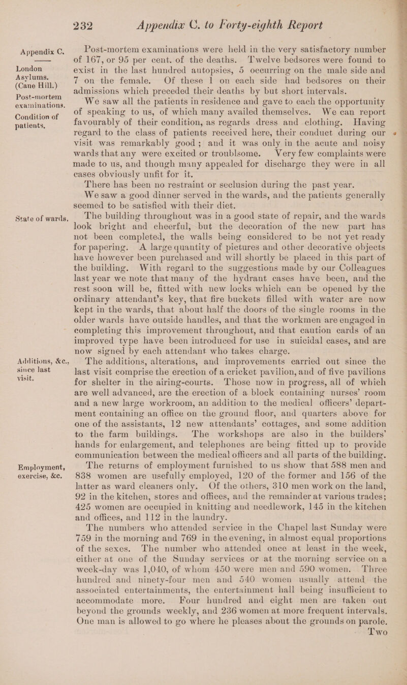 Appendix C. London Asylums. (Cane Hill.) Post-mortem examinations. Condition of patients. State of wards. Additions, &c., since last visit. Employment, exercise, &c. Post-mortem examinations were held in the very satisfactory number of 167, or 95 per cent, of the deaths. Twelve bedsores were found to exist in the last hundred autopsies, 5 occurring on the male side and 7 on the female. Of these 1 on each side had bedsores on their admissions which preceded their deaths by but short intervals. We saw all the patients in residence and gave to each the opportunity of speaking to us, of which many availed themselves. We can report favourably of their condition, as regards dress and clothing. Having regard to the class of patients received here, their conduct during our visit was remarkably good ; and it was only in the acute and noisy wards that any were excited or troublsome. Very few complaints were made to us, and though many appealed for discharge they were in all cases obviously unfit for it. There has been no restraint or seclusion during the past year. We saw a good dinner served in the wards, and the patients generally seemed to be satisfied with their diet. The building throughout was in a good state of repair, and the wards look bright and cheerful, but the decoration of the new part has not been completed, the walls being considered to be not yet ready for papering. A large quantity of pictures and other decorative objects have however been purchased and will shortly be placed in this part of the building. With regard to the suggestions made by our Colleagues last year we note that many of the hydrant cases have been, and the rest soon will be, fitted with new locks which can be opened by the ordinary attendant’s key, that fire buckets filled with water are now kept in the wards, that about half the doors of the single rooms in the older wards have outside handles, and that the workmen are engaged in completing this improvement throughout, and that caution cards of an improved type have been introduced for use in suicidal cases, and are now signed by each attendant who takes charge. The additions, alterations, and improvements carried out since the last visit comprise the erection of a cricket pavilion, and of five pavilions for shelter in the airing-courts. Those now in progress, all of which are well advanced, are the erection of a block containing nurses’ room and a new large workroom, an addition to the medical officers’ depart¬ ment containing an office on the ground floor, and quarters above for one of the assistants, 12 new attendants’ cottages, and some addition to the farm buildings. The workshops are also in the builders’ hands for enlargement, and telephones are being fitted up to provide communication between the medical officers and all parts of the building. The returns of employment furnished to us show that 588 men and 838 women are usefully employed, 120 of the former and 156 of the latter as ward cleaners only. Of the others, 310 men work on the land, 92 in the kitchen, stores and offices, and the remainder at various trades; 425 women are occupied in knitting and needlework, 145 in the kitchen and offices, and 112 in the laundry. The numbers who attended service in the Chapel last Sunday were 759 in the morning and 769 in the evening, in almost equal proportions of the sexes. The number who attended once at least in the week, either at one of the Sunday services or at the morning service on a week-day was 1,040, of whom 450 were men and 590 women. Three hundred and ninety-four men and 540 women usually attend the associated entertainments, the entertainment hall being insufficient to accommodate more. Four hundred and eight men are taken out beyond the grounds weekly, and 236 women at more frequent intervals. One man is allowed to go where he pleases about the grounds on parole. rn 1 wo