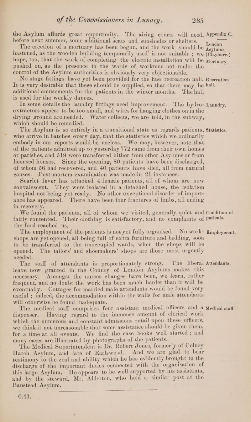 the Asylum affords great opportunity. The airing courts will need, Appendix C. before next summer, some additional seats aud sunshades or shelters. The erection of a mortuary has been begun, and the work should be Asylums hastened, as the wooden building temporarily used” is not suitable ; we (Claybury.) hope, too, that the work of completing the electric installation will be Mortuary, pushed on, as the presence in the wards of workmen not under the coutrol of the Asylum authorities is obviously very objectionable. No stage fittings have yet been provided for the fine recreation hall. Recreation It is very desirable that these should be supplied, so that there may be hall, additional amusements for the patients in the winter months. The hall is used for the weekly dances. In some details the laundry fittings need improvement. The hydro- Laundry, extractors appear to be too small, and wires for hanging clothes on in the drying ground are needed. Water collects, we are told, in the subway, which should be remedied. The Asylum is so entirely in a transitional state as regards patients, Statistics, who arrive in batches every day, that the statistics which we ordinarily embody in our reports would be useless. We may, however, note that of the patients admitted up to yesterday 772 came from their own homes or parishes, and 519 were transferred hither from other Asylums or from licensed houses. Since the opening, 80 patients have been discharged, of whom 56 had recovered, and 40 patients have died, all from natural causes. Post-mortem examination was made in 21 instances. Scarlet fever has attacked 4 female patients, all of whom are now convalescent. They were isolated in a detached house, the isolation hospital not being yet ready. No other exceptional disorder of import¬ ance has appeared. There have been four fractures of limbs, all ending in recovery. We found the patients, all of whom we visited, generally quiet and Condition of fairly contented. Their clothing is satisfactory, and no complaints of patients, the food reached us. The employment of the patients is not yet fully organised. No work- Employment, shops are yet opened, all being full of extra furniture and bedding, soon to be transferred to the unoccupied wards, when the shops will be opened. The tailors’ and shoemakers’ shops are those most urgently needed. The staff of attendants is proportionately strong. The liberal Attendants, leave now granted in the County of London Asylums makes this necessary. Amongst the nurses changes have been, Ave learn, rather frequent, and no doubt the work has been much harder than it will be eventually. Cottages for married male attendants would be found very useful ; indeed, the accommodation within the walls for male attendants will otherAvise be found inadequate. The medical staff comprises four assistant medical officers and a Medical staff dispenser. HaAung regard to the immense amount of clerical Avork which the numerous and constant admissions entail upon these officers, Ave think it not unreasonable that some assistance should be given them, for a time at all events. We find the case books well started ; and many cases are illustrated by photographs of the patients. The Medical Superintendent is Dr. Robert Jones, formerly of Colney Hatch Asylum, and late of Earlswood. And Ave are glad to bear testimony to the zeal and ability which he has evidently brought to the discharge of the important duties connected with the organisation of this large Asylum. He appears to be well supported by his assistants, and by the steward, Mr. Aldertou, who held a similar post at the Banstead Asylum. 0,43,