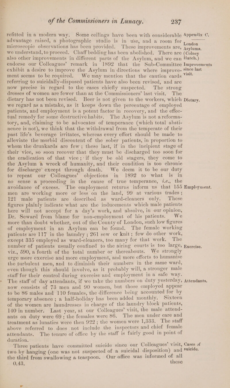 refitted in a modern way. Some ceilings have been with considerable Appendix C. advantage raised, a photographic studio is in use, and a room for Lon(jcn microscopic observations has been provided. These improvements are, Asylums we understand, to proceed. Chaff bedding has been abolished. There are (Colney * also other improvements in different parts of the Asylum, and we can Hatch.) endorse our Colleagues’ remark in 1892 that the Sub-Committee Improvements exhibit a desire to improve the Asylum in directions where improve- sinpe last ment seems to be required. We may mention that the caution cards V181t' referring to suicidally-disposed patients have also been revised, and are now precise in regard to the cases chiefly suspected. The strong dresses of women are fewer than at the Commissioners’ last visit. The dietary has not been revised. Beer is not given to the workers, which Dietarv. we regard as a mistake, as it keeps down the percentage of employed patients, and employment is a potent factor in recovery, and the effec¬ tual remedy for some destructive habits. The Asylum is not a reforma¬ tory, and, claiming to be advocates of temperance (which total absti¬ nence is not), we think that the withdrawal from the temperate of their past life’s beverage irritates, whereas every effort should be made to alleviate the morbid discontent of the sober patients, in proportion to whom the drunkards are few ; these last, if in the incipient stage of their vice, so soon recover that they must be discharged too soon for the eradication of that vice ; • if they be old stagers, they come to the Asylum a wreck of humanity, and their condition is too chronic for discharge except through death. We deem it to be our duty to repeat our Colleagues’ objections in 1892 to what is in no sense a proceeding in the cause of true temperance, i.e., the avoidance of excess. The employment returns inform us that 155 Employment, men are working more or less on the land, 99 at various trades ; 121 male patients are described as ward-cleaners only. These figures plainly indicate what are the inducements which male patients here will not accept for a day’s work, and absolve, in our opinion, Dr. Seward from blame for non-employment of his patients. We more than doubt whether, out of the County of London, such low figures of employment in an Asylum can be found. The female working patients are 117 in the laundry ; 261 sew or knit; few do other work, except 335 employed as ward-cleaners, too many for that work. The number of patients usually confined to the airing courts is too large, Exercise, viz., 590, a fourth of the total number or thereabouts. We strongly urge more exercise and more employment, and more efforts to humanise the turbulent men, and to diminish their numbers in the same ward, even though this should involve, as it probably will, a stronger male staff for their control during exercise and employment in a safe way. The staff of day attendants, if we take the numbers on duty yesterday, Attendants, now consists of 73 men and 90 women, but those employed appear to be 86 males and 110 females, the difference being accounted for by temporary absence ; a half-holiday has been added monthly. Sixteen of the women are laundresses in charge of the laundry block patients, 140 in number. Last year, at our Colleagues’ visit, the male attend¬ ants on duty were 69 ; the females were 86. The men under care and treatment as lunatics were then 922 ; the women were 1,333. llie staff above referred to does not include the inspectors and chief female attendants. The tenure of office by the staff is fairly good in point of duration. Three patients have committed suicide since our Colleagues visit, Cases of two by hanging (one was not suspected of a suicidal disposition) and sulcl e- the third from swallowing a teaspoon. Our office was informed of all 0.43. tbese