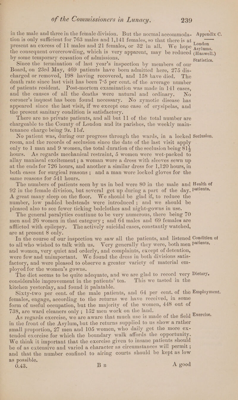 in the male and three in the female division. But the normal accommoda- Appendix C. tion is only sufficient for 763 males and 1,141 females, so that there is at -- present an excess of 11 males and 21 females, or 32 in all. We hope Asylums the consequent overcrowding, which is very apparent, may be reduced (Hanwell.) by some temporary cessation of admissions. Statistics Since the termination of last year’s inspection by members of our Board, on 23rd May, 469 patients have been admitted here, 275 dis¬ charged or removed, 198 having recovered, and 158 have died. The death rate since last visit has been 7*5 per cent, of the average number of patients resident. Post-mortem examination was made in 141 cases, and the causes of all the deaths were natural and ordinary. No coroner’s inquest has been found necessary. No zymotic disease has appeared since the last visit, if we except one case of erysipelas, and the present sanitary condition is satisfactory. There are no private patients, and all but 11 of the total number are chargeable to the County of London and its parishes, the weekly main¬ tenance charge being 9s. 11 d. No patient was, during our progress through the wards, in a locked Seclusion, room, and the records of seclusion since the date of the last visit apply only to 1 man and 9 women, the total duration of the seclusion being 81-| hours. As regards mechanical restraint, 5 women were wet-packed to allay maniacal excitement; a woman wore a dress with sleeves sewn up at the ends for 726 hours, and another a similar dress for 1,120 hours, in both cases for surgical reasons ; and a man wore locked gloves for the same reasons for 541 hours. The numbers of patients seen by us in bed were 80 in the male and Health of 92 in the female division, but several get up during a part of the day. Patients* A great many sleep on the floor. We should be glad if, to reduce the number, low padded bedsteads were introduced ; and we should be pleased also to see fewer ticking bedclothes and night-gowns in use. The general paralytics continue to be very numerous, there being 70 men and 26 women in that category ; and 64 males and 69 females are afflicted with epilepsy. The actively suicidal cases, constantly watched, are at present 8 only. In the course of our inspection we saw all the patients, and listened Condition of to all who wished to talk with us. Very generally they were, both men Pafient9. and women, very quiet and orderly, and complaints, except of detention, were few and unimportant. We found the dress in both divisions satis¬ factory, and were pleased to observe a greater variety of material em¬ ployed for the women’s gowns. The diet seems to be quite adequate, and we are glad to record very Dietary, considerable improvement in the patients’ tea. This we tasted in the kitchen yesterday, and found it palatable. Sixty-two per cent, of the male patients, and 64 per cent, of the Employment, females, engage, according to the returns we have received, in some form of useful occupation, but the majority of the women, 448 out of 738, are ward cleaners only ; 152 men work on the land. As regards exercise, we are aware that much use is made of the field xerci:je* in the front of the Asylum, but the returns supplied to us show a rather small proportion, 27 men and 105 women, who daily get the more ex¬ tended exercise for which the boundary walk affords the opportunity. We think it important that the exercise given to insane patients should be of as extensive and varied a character as circumstances will permit ; and that the number confined to airing courts should be kept as low as possible.