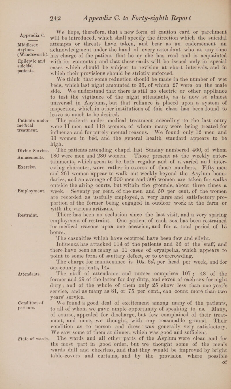 Appendix C. Middlesex Asylum. (Wandsworth). Epileptic and suicidal patients. Patients under medical treatment. Divine Service. Amusements. Exercise. Employment. Restraint. Attendants. Condition of patients. State of wards. We hope, therefore, that a new form of caution card or parchment will be introduced, which shall specify the direction which the suicidal attempts or threats have taken, and bear as an endorsement an acknowledgment under the hand of every attendant who at any time has charge of the patient that he or she has read and is acquainted with its contents ; and that these cards will be issued only in special cases which should be subject to revision at short intervals, and in which their provisions should be strictly enforced. We think that some reduction should be made in the number of wet beds, which last night amounted to 35, of which 27 were on the male side. We understand that there is still no electric or other appliance to test the vigilance of the night attendants, as is now so almost universal in Asylums, but that reliance is placed upon a system of inspection, which in other institutions of this class has been found to leave so much to be desired. The patients under medical treatment according to the last entry were 11 men and 118 women, of whom many were being treated for influenza and for purely mental reasons. We found only 12 men and 33 women in bed, and the general health standard appears to be high. The patients attending chapel last Sunday numbered 460, of whom 180 were men and 280 women. Those present at the weekly enter¬ tainments, which seem to be both regular and of a varied and inter¬ esting character, were rather in excess of those numbers. Fifty men and 261 women appear to walk out weekly beyond the Asylum boun¬ daries, and an average of 300 men and 306 women are taken for walks outside the airing courts, but within the grounds, about three times a week. Seventy per cent, of the men and 50 per cent, of the women are recorded as usefully employed, a very large and satisfactory pro¬ portion of the former being engaged in outdoor work at the farm or with the various artizans. There has been no seclusion since the last visit, and a very sparing employment of restraint. One patient of each sex has been restrained for medical reasons upon one occasion, and for a total period of 15 hours. The casualties which have occurred have been few and slight. Influenza has attacked 114 of the patients and 35 of the staff, and there have been as many as 11 cases of erysipelas, which appears to point to some form of sanitary defect, or to overcrowding. The charge for maintenance is 10s. 6d. per head per week, and for out-county patients, 14s. The staff of attendants and nurses comprises 107 ; 48 of the former and 59 of the latter for day duty, and seven of each sex for night duty ; and of the whole of them only 25 show less than one year’s service, and as many as 81, or 75 per cent., can count more than two years’ service. We found a good deal of excitement among many of the patients, to all of whom we gave ample opportunity of speaking to us. Many, of course, appealed for discharge, but few complained of their treat¬ ment, and none, we thought, with any reasonable ground. Their condition as to person and dress was generally very satisfactory. We saw some of them at dinner, which was good and sufficient. The wards and all other parts of the Asylum were clean and for the most part in good order, but we thought some of the men’s wards dull and cheerless, and that they would be improved by bright table-covers and curtains, and by the provision where possible of