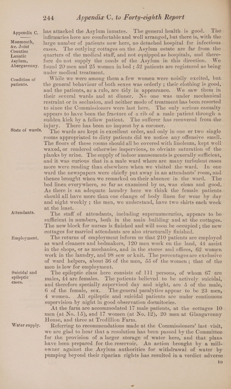 Appendix C. Monmouth, &c. Joint Counties Lunatic Asylum, Abergavenny. Condition of patients. State of wards. Attendants. Employment, Suicidal and epileptic cases. Water supply. lias attacked the Asylum inmates. The general health is good. The infirmaries here are comfortable and well arranged, but there is, with the large number of patients now here, no detached hospital for infectious cases. The outlying cottages on the Asylum estate are far from the quarters of the medical staff, and not equipped as hospitals, and there¬ fore do not supply the needs of the Asylum in this direction. We found 20 men and 25 women in bed ; 52 patients are registered as being under medical treatment. While we were among them a few women were noisily excited, but. the general behaviour of both sexes was orderly ; their clothing is good, and the patients, as a rule, are tidy in appearance. We saw them in their several wards and at dinner. No one was under mechanical restraint or in seclusion, and neither mode of treatment has been resorted to since the Commissioners were last here. The only serious casualty appears to have been the fracture of a rib of a male patient through a sudden kick by a fellow patient. The sufferer has recovered from the injury. There has been no inquest by a Coroner. The wards are kept in excellent order, and only in one or two single rooms appropriated to dirty patients did we notice any offensive smell. The floors of these rooms should all be covered with linoleum, kept well waxed, or rendered otherwise impervious, to obviate saturation of the planks by urine. The supply of indoor amusements is generally sufficient,, and it was curious that in a male ward Avhere are many turbulent cases more were reading than elsewhere when we visited the ward. In one ward the newspapers were chiefly put away in an attendants’ room, and thence brought when Ave remarked on their absence in the ward. The bed linen everywhere, so far as examined by us, was clean and good. As there is an adequate laundry here we think the female patients should all have more than one change of body linen for wear by day and night weekly ; the men, we understand, have two shirts each week at the least. The staff of attendants, including supernumeraries, appears to he sufficient in numbers, both in the main building and at the cottages. The new block for nurses is finished and will soon be occupied ; the new cottages for married attendants are also structurally finished. The returns of employment inform us that 210 patients are employed as ward cleaners and bedmakers, 120 men work on the land, 44 assist in the shops, or as mechanics, and in the stores and offices, 62 women work in the laundry, and 98 sew or knit. The percentages are exclusive of ward helpers, about 36 of the men, 55 of the women ; that of the men is low for employment. The epileptic class here consists of 111 persons, of whom 67 are males, 44 are females. The patients believed to be actively suicidal, and therefore specially supervised day and night, are 5 of the male, 6 of the female, sex. The general paralytics appear to be 23 men, 4 women. All epileptic and suicidal patients are under continuous supervision by night in good observation dormitories. At the farm are accommodated 17 male patients, at the cottages 10 men (at No. 15), and 17 women (at No. 12), 20 men at Glangavenny House, and three at Tredillion Farm. Referring to recommendations made at the Commissioners’ last visit, we are glad to hear that a resolution has been passed by the Committee for the provision of a larger storage of water here, and that plans have been prepared for the reservoir. An action brought by a mill- owner against the Asylum authorities for withdrawal of water by pumping beyond their riparian rights has resulted in a verdict adverse to