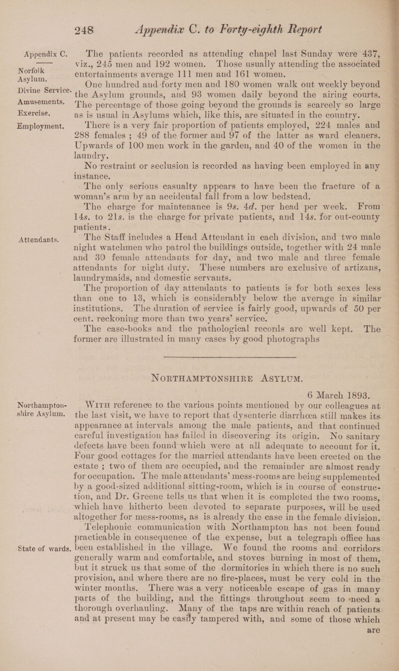 Appendix C. Norfolk Asylum. Divine Service. Amusements. Exercise. Employment. Attendants. Northampton¬ shire Asylum. State of wards. 248 Appendix C. to Forty-eighth Report The patients recorded as attending chapel last Sunday were 437, viz., 245 men and 192 women. Those usually attending the associated entertainments average 111 men and 161 women. One hundred and forty men and 180 women walk out weekly beyond the Asylum grounds, and 93 women daily beyond the airing courts. The percentage of those going beyond the grounds is scarcely so large as is usual in Asylums which, like this, are situated in the country. There is a very fair proportion of patients employed, 224 males and 288 females ; 49 of the former and 97 of the latter as ward cleaners. Upwards of 100 men work in the garden, and 40 of the women in the laundry. No restraint or seclusion is recorded as having been employed in any instance. The only serious casualty appears to have been the fracture of a woman’s arm by an accidental fall from a low bedstead. The charge for maintenance is 9s. 4<A per head per week. From 14s. to 21s. is the charge for private patients, and 14s. for out-county patients. The Staff includes a Head Attendant in each division, and two male night watchmen who patrol the buildings outside, together with 24 male and 30 female attendants for day, and two male and three female attendants for night duty. These numbers are exclusive of artizans, laundrymaids, and domestic servants. The proportion of day attendants to patients is for both sexes less than one to 13, which is considerably below the average in similar institutions. The duration of service is fairly good, upwards of 50 per cent, reckoning more than two years’ service. The case-books and the pathological records are well kept. The former are illustrated in many cases by good photographs Northamptonshire Asylum. 6 March 1893. With reference to the various points mentioned by our colleagues at the last visit, we have to report that dysenteric diarrhoea still makes its appearance at intervals among the male patients, and that continued careful investigation has failed in discovering its origin. No sanitary defects have been found which were at all adequate to account for it. Four good cottages for the married attendants have been erected on the estate ; two of them are occupied, and the remainder are almost ready for occupation. The male attendants’ mess-rooms are being supplemented by a good-sized additional sitting-room, which is in course of construc¬ tion, and Dr. Greene tells us that when it is completed the two rooms, which have hitherto been devoted to separate purposes, will be used altogether for mess-rooms, as is already the case in the female division. Telephonic communication with Northampton has not been found practicable in consequence of the expense, but a telegraph office has been established in the village. We found the rooms and corridors generally warm and comfortable, and stoves burning in most of them, but it struck us that some of the dormitories in which there is no such provision, and where there are no fire-places, must be very cold in the winter months. There was a very noticeable escape of gas in many parts of the building, and the fittings throughout seem to meed a thorough overhauling. Many of the taps are within reach of patients and at present may be easily tampered with, and some of those which are