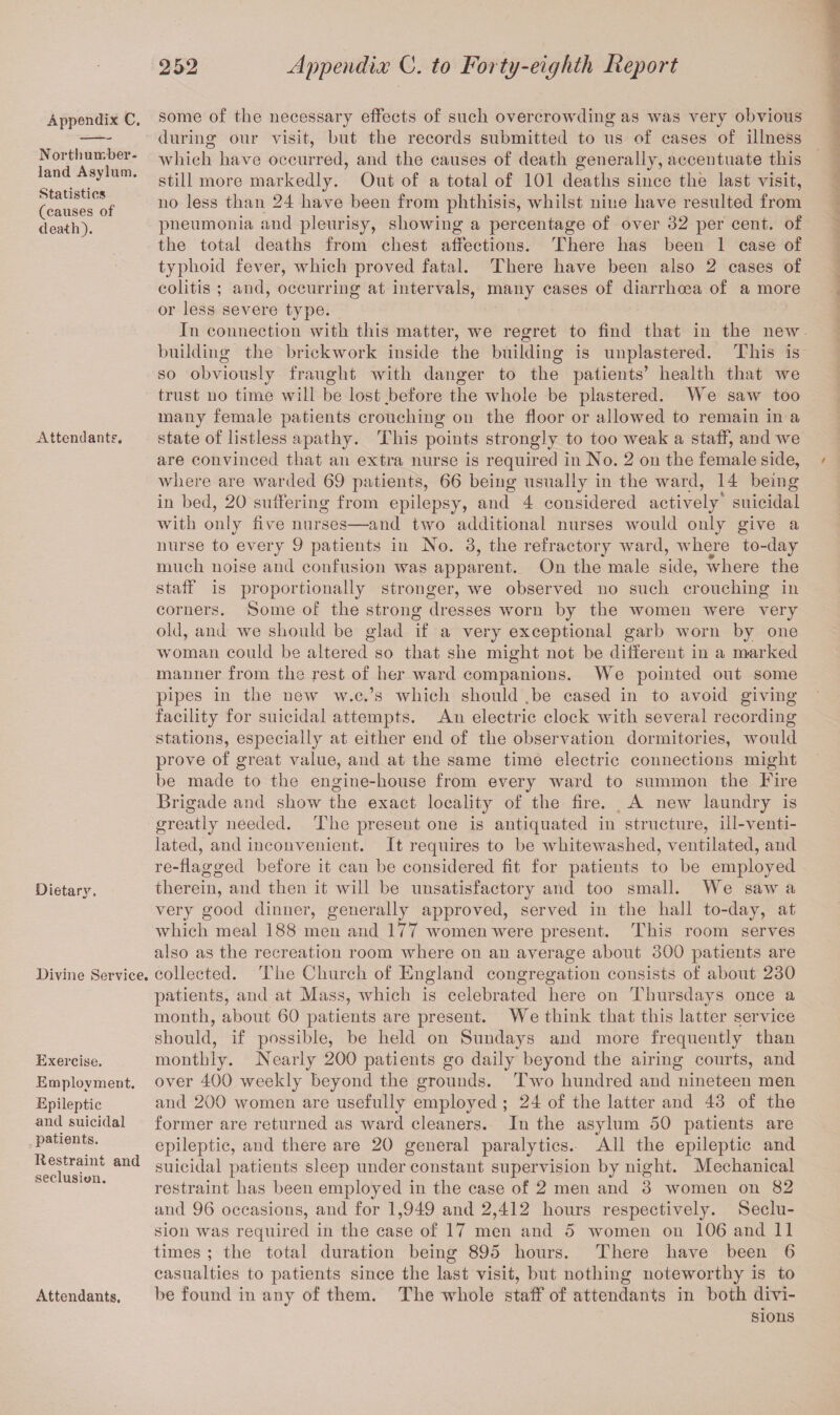 Appendix C. Northumber¬ land Asylum. Statistics (causes of death). Attendants. Dietary. Divine Service. Exercise. Employment. Epileptic and suicidal patients. Restraint and seclusion. Attendants. some of the necessary effects of such overcrowding as was very obvious during our visit, but the records submitted to us of cases of illness which have occurred, and the causes of death generally, accentuate this still more markedly. Out of a total of 101 deaths since the last visit, no less than 24 have been from phthisis, whilst nine have resulted from pneumonia and pleurisy, showing a percentage of over 32 per cent, of the total deaths from chest affections. There has been 1 case of typhoid fever, which proved fatal. There have been also 2 cases of colitis ; and, occurring at intervals, many cases of diarrhoea of a more or less severe type. In connection with this matter, we regret to find that in the new building the brickwork inside the building is unplastered. This is so obviously fraught with danger to the patients’ health that we trust no time will be lost.before the whole be plastered. We saw too many female patients crouching on the floor or allowed to remain in a state of listless apathy. This points strongly to too weak a staff, and we are convinced that an extra nurse is required in No. 2 on the female side, where are warded 69 patients, 66 being usually in the ward, 14 being in bed, 20 suffering from epilepsy, and 4 considered actively suicidal with only five nurses—and two additional nurses would only give a nurse to every 9 patients in No. 3, the refractory ward, where to-day much noise and confusion was apparent. On the male side, where the staff is proportionally stronger, we observed no such crouching in corners. Some of the strong dresses worn by the women were very old, and we should be glad if a very exceptional garb worn by one woman could be altered so that she might not be different in a marked manner from the rest of her ward companions. We pointed out some pipes in the new w.c.’s which should .be cased in to avoid giving facility for suicidal attempts. An electric clock with several recording stations, especially at either end of the observation dormitories, would prove of great value, and at the same time electric connections might be made to the engine-house from every ward to summon the Fire Brigade and show the exact locality of the fire. A new laundry is greatly needed. The present one is antiquated in structure, ill-venti¬ lated, and inconvenient. It requires to be whitewashed, ventilated, and re-flagged before it can be considered fit for patients to be employed therein, and then it will be unsatisfactory and too small. We saw a very good dinner, generally approved, served in the hall to-day, at which meal 188 men and 177 women were present. This room serves also as the recreation room where on an average about 300 patients are collected. The Church of England congregation consists of about 230 patients, and at Mass, which is celebrated here on Thursdays once a month, about 60 patients are present. We think that this latter service should, if possible, be held on Sundays and more frequently than monthly. Nearly 200 patients go daily beyond the airing courts, and over 400 weekly beyond the grounds. Two hundred and nineteen men and 200 women are usefully employed ; 24 of the latter and 43 of the former are returned as ward cleaners. In the asylum 50 patients are epileptic, and there are 20 general paralytics. All the epileptic and suicidal patients sleep under constant supervision by night. Mechanical restraint has been employed in the case of 2 men and 3 women on 82 and 96 occasions, and for 1,949 and 2,412 hours respectively. Seclu¬ sion was required in the case of 17 men and 5 women on 106 and 11 times ; the total duration being 895 hours. There have been 6 casualties to patients since the last visit, but nothing noteworthy is to be found in any of them. The whole staff of attendants in both divi¬ sions