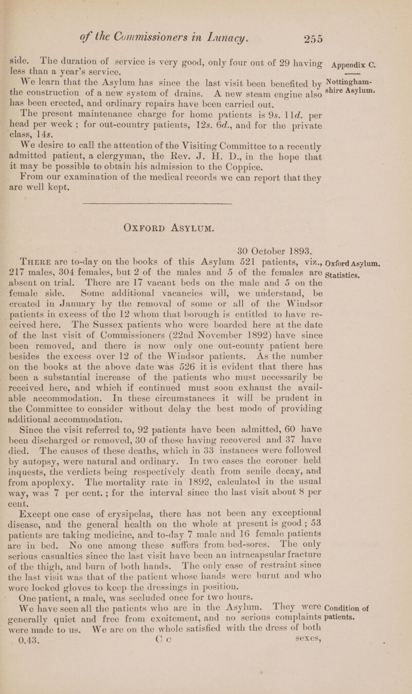 side. The duration of service is very good, only four out of 29 having Appendix C. less than a year’s service. _ We learn that the Asylum has since the last visit been benefited by Nottingham- the construction of a new system of drains. A new steam engine also shire Asylum* has been erected, and ordinary repairs have been carried out. The present maintenance charge for home patients is 9s. 11c?. per head per week ; for out-country patients, 12s. 6c?., and for the private class, 14s. We desire to call the attention of the Visiting Committee to a recently admitted patient, a clergyman, the Rev. J. H. D., in the hope that it may be possible to obtain his admission to the Coppice. From our examination of the medical records we can report that they are well kept. Oxford Asylum. 30 October 1893. There are to-day on the books of this Asylum 521 patients, viz., Oxford Asylum. 217 males, 304 females, but 2 of the males and 5 of the females are statistics, absent on trial. There are 17 vacant beds on the male and 5 on the female side. Some additional vacancies will, we understand, be created in January by the removal of some or all of the Windsor patients in excess of the 12 whom that borough is entitled to have re¬ ceived here. The Sussex patients who were boarded here at the date of the last visit of Commissioners (22nd November 1892) have since been removed, and there is now only one out-county patient here besides the excess over 12 of the Windsor patients. As the number on the books at the above date was 526 it is evident that there has been a substantial increase of the patients who must necessarily be received here, and which if continued must soon exhaust the avail¬ able accommodation. In these circumstances it will be prudent in the Committee to consider without delay the best mode of providing additional accommodation. Since the visit referred to, 92 patients have been admitted, 60 have been discharged or removed, 30 of these having recovered and 37 have died. The causes of these deaths, which in 33 instances were followed by autopsy, were natural and ordinary. In two cases the coroner held inquests, the verdicts being respectively death from senile decay, and from apoplexy. The mortality rate in 1892, calculated in the usual way, was 7 per cent. ; for the interval since the last visit about 8 per cent. Except one case of erysipelas, there has not been any exceptional disease, and the general health on the whole at present is good ; 53 patients are taking medicine, and to-day 7 male and 16 female patients are in bed. No one among these suffers from bed-sores. The only serious casualties since the last visit have been an intracapsular fracture of the thigh, and burn of both hands. The only case of restraint since the last visit was that of the patient whose hands were burnt and who wore locked gloves to keep the dressings in position. One patient, a male, was secluded once for two hours. We have seen all the patients who are in the Asylum. They were Condition of generally quiet and free from excitement, and no serious complaints patients, were made to us. We are on the whole satisfied with the dress ol both 0,43. C c sexes,
