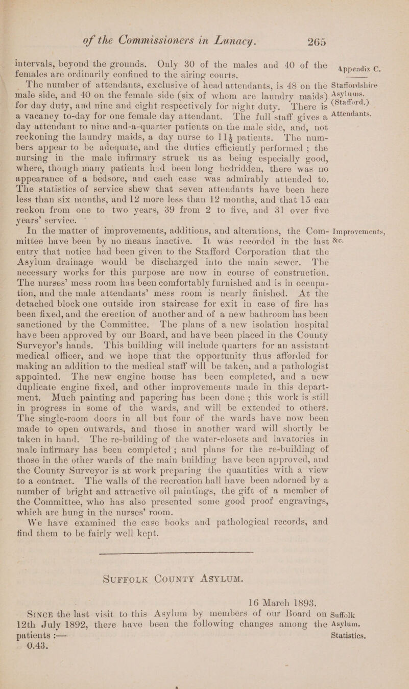 intervals, beyond the grounds. Only 30 of the males and 40 of the 4ppendix c females are ordinarily confined to the airing courts. —__ The number of attendants, exclusive of head attendants, is 48 on the Staffordshire male side, and 40 on the female side (six of whom are laundry maids) Asylums- for day duty, and nine and eight respectively for night duty. There is (Stafford-) a vacancy to-day for one female day attendant. The full staff gives a Attendants, day attendant to nine and-a-quarter patients on the male side, and, not reckoning the laundry maids, a day nurse to 11^ patients. The num¬ bers appear to be adequate, and the duties efficiently performed ; the nursing in the male infirmary struck us as being especially good, where, though many patients had been long bedridden, there was no appearance of a bedsore, and each case was admirably attended to. The statistics of service shew that seven attendants have been here less than six months, and 12 more less than 12 months, and that 15 can reckon from one to two years, 39 from 2 to five, and 31 over five years’ service. In the matter of improvements, additions, and alterations, the Com- Improvements, mittee have been by no means inactive. It was recorded in the last &c- entry that notice had been given to the Stafford Corporation that the Asylum drainage would be discharged into the main sewer. The necessary works for this purpose are now in course of construction. The nurses’ mess room has been comfortably furnished and is in occupa¬ tion, and the male attendants’ mess room is nearly finished. At the detached block one outside iron staircase for exit in case of fire has been fixed, and the erection of another and of a new bathroom has been sanctioned by the Committee. The plans of a new isolation hospital have been approved by our Board, and have been placed in the County Surveyor’s hands. This building will include quarters for an assistant medical officer, and we hope that the opportunity thus afforded for making an addition to the medical staff will be taken, and a pathologist appointed. The new engine house has been completed, and a new duplicate engine fixed, and other improvements made in this depart¬ ment. Much painting and papering has been done ; this work is still in progress in some of the wards, and will be extended to others. The single-room doors in all but four of the wards have now been made to open outwards, and those in another ward will shortly be taken in hand. The re-building of the water-closets and lavatories in male infirmary has been completed ; and plans for the re-building of those in the other wards of the main building have been approved, and the County Surveyor is at work preparing the quantities with a view to a contract. The walls of the recreation hall have been adorned by a number of bright and attractive oil paintings, the gift of a member of the Committee, who has also presented some good proof engravings, which are hung in the nurses’ room. We have examined the case books and pathological records, and find them to be fairly well kept. Suffolk County Asylum. 16 March 1893. Since the last visit to this Asylum by members of our Board on Suffolk 12th July 1892, there have been the following changes among the Asylum, patients :— Statistics. 0.43.