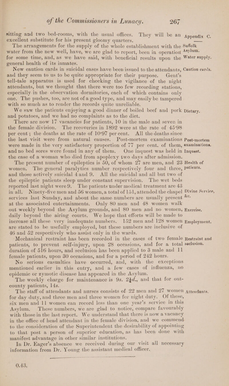 sitting and two bed-rooms, with the usual offices. They will be an Appendix C. excellent substitute for his present gloomy quarters. _1 The arrangements for the supply of the whole establishment with the Suffolk water from the new well, have, we are glad to report, been in operation As>'lura- for some time, and, as we have said, with beneficial results upon the Water supply, general health of its inmates. New caution cards in suicidal cases have been issued to the attendants, Caution cards, and they seem to us to be quite appropriate for their purpose. Gent’s tell-tale apparatus is used for checking the vigilance of the night attendants, but we thought that there were too few recording stations, especially in the observation dormitories, each of which contains only one. The pushes, too, are not of a good type, and may easily be tampered with so much as to render the records quite unreliable. We saw the patients enjoying a good dinner of boiled beef and pork Dietary, and potatoes, and we had no complaints as to the diet. There are now 17 vacancies for patients, 10 in the male and seven in the female division. The recoveries in 1892 were at the rate of 45*98 per cent; the deaths at the rate of 10*97 percent. All the deaths since the last visit were from natural causes. Post-mortem examinations Post-mortem were made in the very satisfactory proportion of 77 per cent, of them, examinations, and no bed sores were found in any of them. One inquest was held in Inquest, the case of a woman who died from apoplexy two days after admission. The present number of epileptics is 50, of whom 27 are men, and 23 Health of women. The general paralytics number respectively four and three, patients. and those activelv suicidal 4 and 9. All the suicidal and all but two of «/ the epileptic patients sleep under constant supervision. The wet beds reported last night were 9. The patients under medical treatment are 43 in all. Ninety-five men and 56 women, a total of 151, attended the chapel Divine Service, services last Sunday, and about the same numbers are usually present &c* at the associated entertainments. Only 80 men and 48 women walk out weekly beyond the Asylum grounds, and 80 men and no women, Exercise. daily beyond the airing courts. We hope that efforts will be made to increase all these very inadequate numbers. 152 men and 128 women Employment,. are stated to be usefully employed, but these numbers are inclusive of 46 and 52 respectively who assist only in the wards. Mechanical restraint has been recorded in the cases of two female Restraint and patients, to prevent self-injury, upon 28 occasions, and for a total seclusion, duration of 516 hours, and seclusion has been applied to 3 male and 11 female patients, upon 30 occasions, and for a period of 242 hours. No serious casualties have occurred, and, with the exceptions mentioned earlier in this entry, and a few cases of influenza, no epidemic or zymotic disease has appeared in the Asylum. The weekly charge for maintenance is 9s. 2\d.y and that for out- county patients, 14s. The staff of attendants and nurses consists of 22 men and 27 women Attendants, for day duty, and three men and three women for night duty. Of these, six men and 11 women can record less than one year’s service in this Asylum. These numbers, we are glad to notice, compare favourably with those in the last report. We understand that there is now a vacancy in the office of head attendant in the female division, and we commend to the consideration of the Superintendent the desirability of appointing to that post a person of superior education, as has been done with manifest advantage in other similar institutions. In Dr. Eager’s absence we received during our visit all necessary information from Dr. Young the assistant medical officer. 0.43,