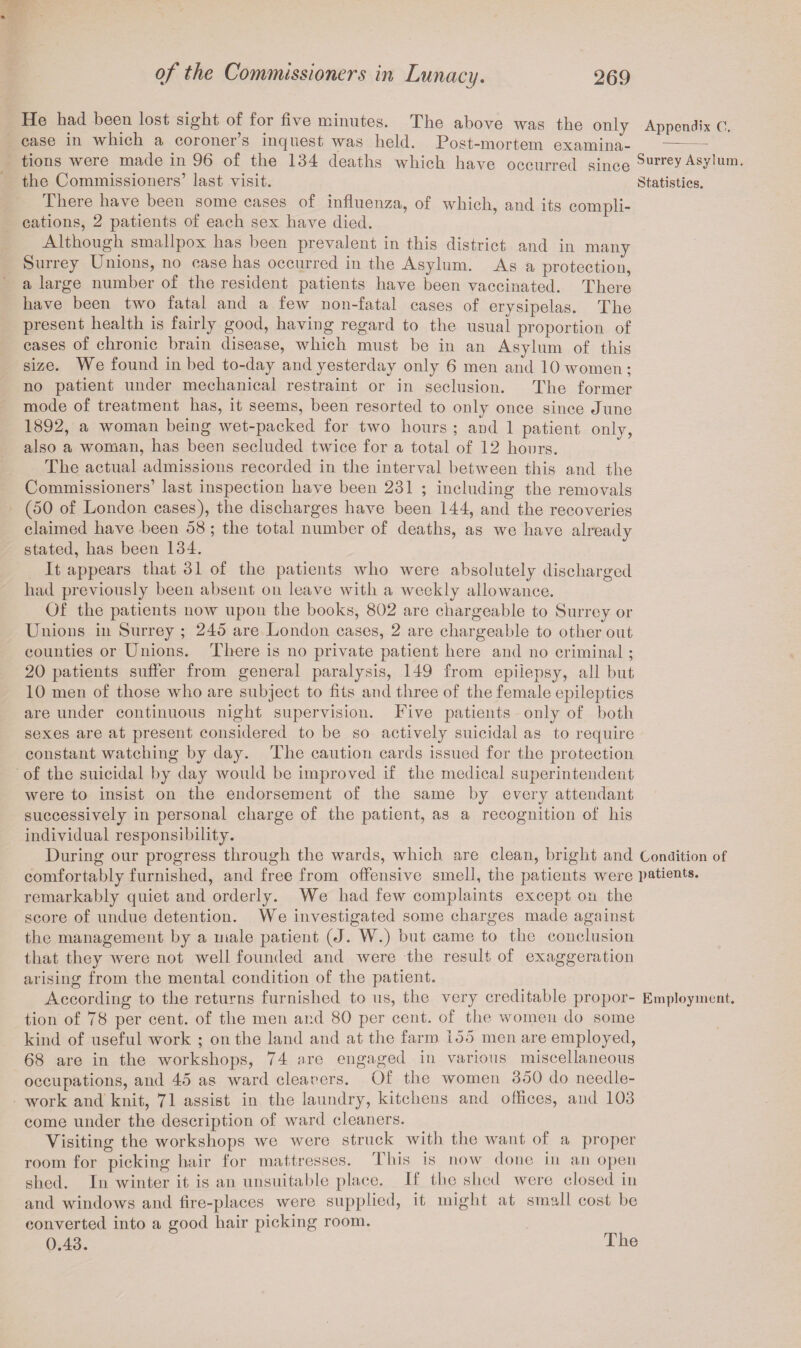 He had been lost sight of for five minutes. The above was the only Appendix 0. case in which a coroner’s inquest was held. Post-mortem examina¬ tions were made in 96 of the 134 deaths which have occurred since Surrey Asylum, the Commissioners’ last visit. Statistics. There have been some cases of influenza, of which, and its compli¬ cations, 2 patients of each sex have died. Although smallpox has been prevalent in this district and in many Surrey Unions, no case has occurred in the Asylum. As a protection, a large number of the resident patients have been vaccinated. There have been two fatal and a few uon-fatal cases of erysipelas. The present health is fairly good, having regard to the usual proportion of cases of chronic brain disease, which must be in an Asylum of this size. We found in bed to-day and yesterday only 6 men and 10 women; no patient under mechanical restraint or in seclusion. The former mode of treatment has, it seems, been resorted to only once since June 1892, a woman being wet-packed for two hours ; and 1 patient only, also a woman, has been secluded twice for a total of 12 hours. The actual admissions recorded in the interval between this and the Commissioners’ last inspection have been 231 ; including the removals (50 of London cases), the discharges have been 144, and the recoveries claimed have been 58 ; the total number of deaths, as we have already stated, has been 134. It appears that 31 of the patients who were absolutely discharged had previously been absent on leave with a weekly allowance. Of the patients now upon the books, 802 are chargeable to Surrey or Unions in Surrey ; 245 are London cases, 2 are chargeable to other out counties or Unions. There is no private patient here and no criminal; 20 patients suffer from general paralysis, 149 from epilepsy, all but 10 men of those who are subject to fits and three of the female epileptics are under continuous night supervision. Five patients only of both sexes are at present considered to be so actively suicidal as to require constant watching by day. The caution cards issued for the protection of the suicidal by day would be improved if the medical superintendent were to insist on the endorsement of the same by every attendant successively in personal charge of the patient, as a recognition of his individual responsibility. During our progress through the wards, which are clean, bright and Condition of comfortaldy furnished, and free from offensive smell, the patients were patients, remarkably quiet and orderly. We had few complaints except on the score of undue detention. We investigated some charges made against the management by a male patient (J. W.) but came to the conclusion that they were not well founded and were the result of exaggeration arising from the mental condition of the patient. According to the returns furnished to us, the very creditable propor- Employment, tion of 78 per cent, of the men and 80 per cent, of the women do some kind of useful work ; on the land and at the farm 155 men are employed, 68 are in the workshops, 74 are engaged in various miscellaneous occupations, and 45 as ward cleaners. Of the women 350 do needle¬ work and knit, 71 assist in the laundry, kitchens and offices, and 103 come under the description of ward cleaners. Visiting the workshops we were struck with the want of a proper room for picking hair for mattresses. This is now done in an open shed. In winter it is an unsuitable place. If the shed were closed in and windows and fire-places were supplied, it might at small cost be converted into a good hair picking room. 0.43. The