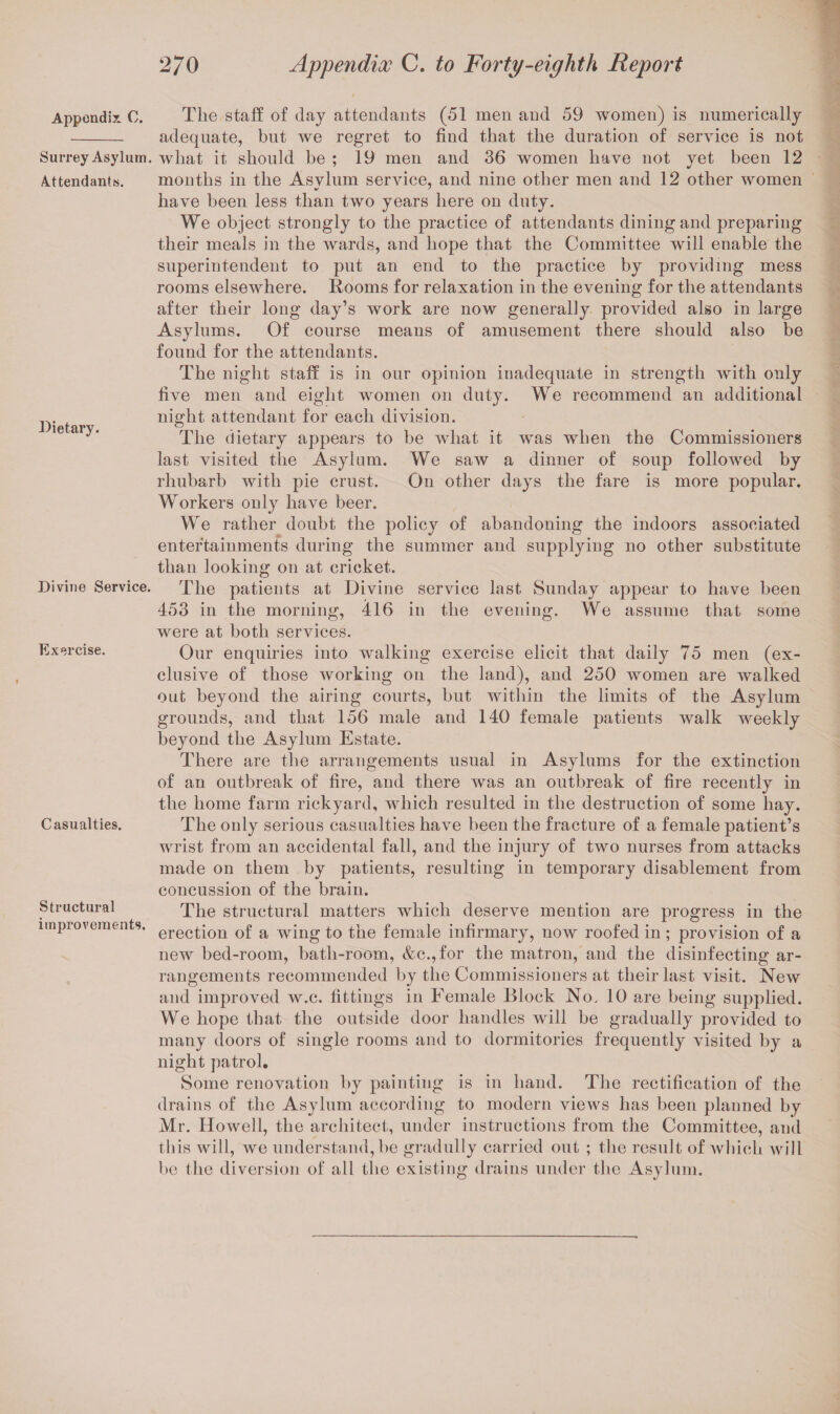 Appendix. C. Surrey Asylum. Attendants. Dietary. Divine Service. Exercise. Casualties. Structural improvements. The staff of day attendants (51 men and 59 women) is numerically adequate, but we regret to find that the duration of service is not what it should be ; 19 men and 36 women have not yet been 12 months in the Asvlum service, and nine other men and 12 other women have been less than two years here on duty. We object strongly to the practice of attendants dining and preparing their meals in the wards, and hope that the Committee will enable the superintendent to put an end to the practice by providing mess rooms elsewhere. Rooms for relaxation in the evening for the attendants after their long day’s work are now generally provided also in large Asylums. Of course means of amusement there should also be found for the attendants. The night staff is in our opinion inadequate in strength with only five men and eight women on duty. We recommend an additional night attendant for each division. The dietary appears to be what it was when the Commissioners last visited the Asylum. We saw a dinner of soup followed by rhubarb with pie crust. On other days the fare is more popular. Workers only have beer. We rather doubt the policy of abandoning the indoors associated entertainments during the summer and supplying no other substitute than looking on at cricket. The patients at Divine service last Sunday appear to have been 453 in the morning, 416 in the evening. We assume that some were at both services. Our enquiries into walking exercise elicit that daily 75 men (ex¬ clusive of those working on the land), and 250 women are walked out beyond the airing courts, but within the limits of the Asylum grounds, and that 156 male and 140 female patients walk weekly beyond the Asylum Estate. There are the arrangements usual in Asylums for the extinction of an outbreak of fire, and there was an outbreak of fire recently in the home farm rick yard, which resulted in the destruction of some hay. The only serious casualties have been the fracture of a female patient’s wrist from an accidental fall, and the injury of two nurses from attacks made on them by patients, resulting in temporary disablement from concussion of the brain. The structural matters which deserve mention are progress in the erection of a wing to the female infirmary, now roofed in; provision of a new bed-room, bath-room, &c.,for the matron, and the disinfecting ar¬ rangements recommended by the Commissioners at their last visit. New and improved w.c. fittings in Female Block No. 10 are being supplied. We hope that the outside door handles will be gradually provided to many doors of single rooms and to dormitories frequently visited by a night patrol. Some renovation by painting is in hand. The rectification of the drains of the Asylum according to modern views has been planned by Mr. Howell, the architect, under instructions from the Committee, and this will, we understand, be gradully carried out ; the result of which will be the diversion of all the existing drains under the Asylum.