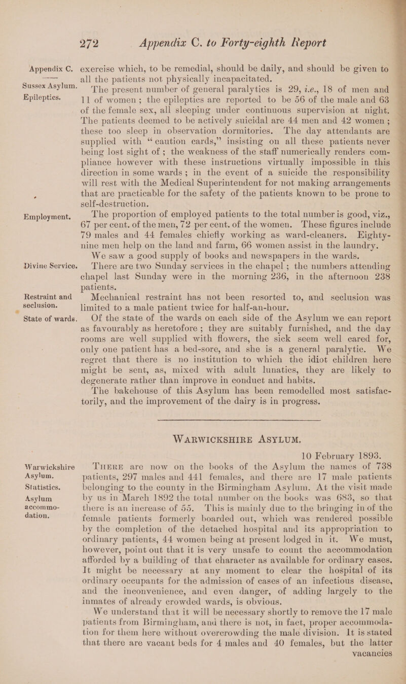 Appendix C. Sussex Asylum. Epileptics. Employment. Divine Service. Restraint and seclusion. State of wards. W arwickshire Asylum. Statistics. Asylum accommo¬ dation. exercise which, to be remedial, should be daily, and should be given to all the patients not physically incapacitated. The present number of general paralytics is 29, i.e., 18 of men and 11 of women ; the epileptics are reported to be 56 of the male and 63 of the female sex, all sleeping under continuous supervision at night. The patients deemed to be actively suicidal are 44 men and 42 women ; these too sleep in observation dormitories. The day attendants are supplied Avitli u caution cards,” insisting on all these patients never being lost sight of ; the weakness of the staff numerically renders com¬ pliance hoAArever with these instructions virtually impossible in this direction in some wards ; in the event of a suicide the responsibility will rest Avith the Medical Superintendent for not making arrangements that are practicable for the safety of the patients known to be prone to self-destruction. The proportion of employed patients to the total number is good, viz., 67 per cent, of the men, 72 per cent, of the women. These figures include 79 males and 44 females chiefly working as ward-cleaners. Eighty- nine men help on the land and farm, 66 women assist in the laundry. We saw a good supply of books and newspapers in the wards. There are two Sunday services in the chapel ; the numbers attending chapel last Sunday were in the morning 236, in the afternoon 238 patients. Mechanical restraint has not been resorted to, and seclusion was limited to a male patient twice for half-an-hour. Of the state of the Avards on each side of the Asylum Ave can report as favourably as heretofore ; they are suitably furnished, and the day rooms are Avell supplied with floAvers, the sick seem well cared for, only one patient has a bed-sore, and she is a general paralytic. We regret that there is no institution to which the idiot children here might be sent, as, mixed with adult lunatics, they are likely to degenerate rather than improve in conduct and habits. The bakehouse of this Asylum has been remodelled most satisfac¬ torily, and the improvement of the dairy is in progress. Warwickshire Asylum. 10 February 1893. There are now on the books of the Asylum the names of 738 patients, 297 males and 441 females, and there are 17 male patients belonging to the county in the Birmingham Asylum. At the Ausit made by us in March 1892 the total number on the books Avas 683, so that there is an increase of 55. This is mainly due to the bringing in of the female patients formerly boarded out, which was rendered possible by the completion of the detached hospital and its appropriation to ordinary patients, 44 women being at present lodged in it. We must, however, point out that it is very unsafe to count the accommodation afforded by a building of that character as available for ordinary cases. It might be necessary at any moment to clear the hospital of its ordinary occupants for the admission of cases of an infectious disease, and the inconvenience, and even danger, of adding largely to the inmates of already crowded Avards, is obvious. We understand that it will be necessary shortly to remove the 17 male patients from Birmingham, and there is not, in fact, proper accommoda¬ tion for them here Avithout overcrowding the male division, it is stated that there are vacant beds for 4 males and 40 females, but the latter vacancies