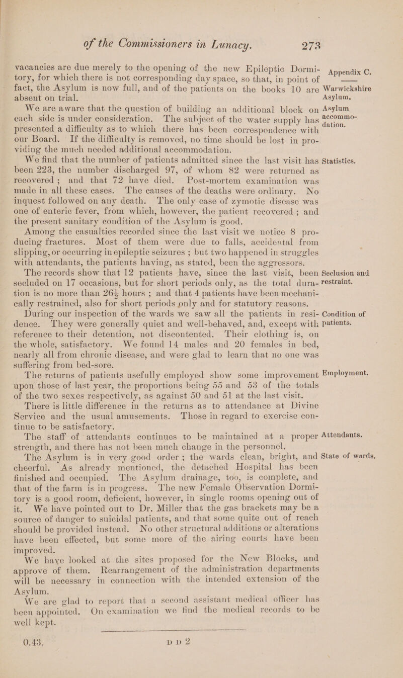 vacancies are due merely to the opening of the new Epileptic Dormi- Appendix C tory, for which there is not corresponding day space, so that, in point of _. fact, the Asylum is now full, and of the patients on the books 10 are Warwickshire absent on trial. Asylum. We are aware that the question of building an additional block on Asylum each side is under consideration. The subject of the water supply has presented a difficulty as to which there has been correspondence with 11 a 10n‘ our Board. If the difficulty is removed, no time should be lost in pro¬ viding the much needed additional accommodation. We find that the number of patients admitted since the last visit has Statistics, been 223, the number discharged 97, of whom 82 were returned as recovered ; and that 72 have died. Post-mortem examination was made in all these cases. The causes of the deaths were ordinary. No inquest followed on any death. The only case of zymotic disease was one of enteric fever, from which, however, the patient recovered ; and the present sanitary condition of the Asylum is good. Among the casualties recorded since the last visit we notice 8 pro¬ ducing fractures. Most of them were due to falls, accidental from slipping, or occurring in epileptic seizures ; but two happened in struggles with attendants, the patients having, as stated, been the aggressors. The records show that 12 patients have, since the last visit, been Seclusion and. secluded on 17 occasions, but for short periods only, as the total dura- restraint, tion is no more than 26^ hours ; and that 4 patients have been mechani¬ cally restrained, also for short periods only and for statutory reasons. During our inspection of the wards we saw all the patients in resi- Condition of deuce. They were generally quiet and well-behaved, and, except with patients, reference to their detention, not discontented. Their clothing is, on the whole, satisfactory. We found 14 males and 20 females in bed, nearly all from chronic disease, and were glad to learn that no one was suffering from bed-sore. The returns of patients usefully employed show some improvement Employment, upon those of last year, the proportions being 55 and 53 of the totals of the two sexes respectively, as against 50 and 51 at the last visit. There is little difference in the returns as to attendance at Divine Service and the usual amusements. Those in regard to exercise con¬ tinue to be satisfactory. The staff of attendants continues to be maintained at a proper Attendants, strength, and there has not been much change in the personnel. The Asylum is in very good order ; the wards clean, bright, and State of wards, cheerful. As already mentioned, the detached Hospital has been finished and occupied. The Asylum drainage, too, is complete, and that of the farm is in progress. The new Female Observation Dormi¬ tory is a good room, deficient, however, in single rooms opening out of it. We have pointed out to Dr. Miller that the gas brackets may be a source of danger to suicidal patients, and that some quite out of reach should be provided instead. No other structural additions or alterations have been effected, but some more of the airing courts have been improved. We have looked at the sites proposed for the New Blocks, and approve of them, llearrangement of the administration departments will be necessary in connection with the intended extension of the Asylum. We are glad to report that a second assistant medical officer has been appointed. On examination we find the medical records to be well kept.